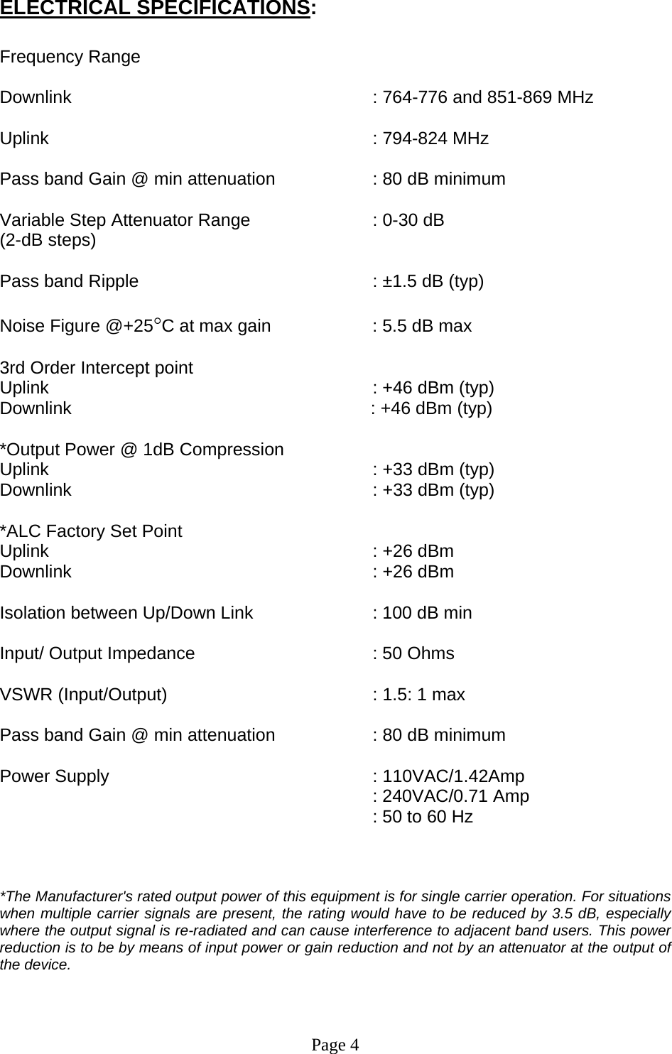 ELECTRICAL SPECIFICATIONS:  Frequency Range         Downlink      : 764-776 and 851-869 MHz  Uplink       : 794-824 MHz  Pass band Gain @ min attenuation     : 80 dB minimum  Variable Step Attenuator Range      : 0-30 dB  (2-dB steps)  Pass band Ripple      : ±1.5 dB (typ)  Noise Figure @+25°C at max gain     : 5.5 dB max  3rd Order Intercept point          Uplink                                     : +46 dBm (typ)     Downlink                                      : +46 dBm (typ)   *Output Power @ 1dB Compression    Uplink       : +33 dBm (typ) Downlink      : +33 dBm (typ)  *ALC Factory Set Point  Uplink       : +26 dBm  Downlink      : +26 dBm   Isolation between Up/Down Link       : 100 dB min  Input/ Output Impedance    : 50 Ohms  VSWR (Input/Output)        : 1.5: 1 max  Pass band Gain @ min attenuation     : 80 dB minimum  Power Supply      : 110VAC/1.42Amp  : 240VAC/0.71 Amp : 50 to 60 Hz    *The Manufacturer&apos;s rated output power of this equipment is for single carrier operation. For situations when multiple carrier signals are present, the rating would have to be reduced by 3.5 dB, especially where the output signal is re-radiated and can cause interference to adjacent band users. This power reduction is to be by means of input power or gain reduction and not by an attenuator at the output of the device.     Page 4 