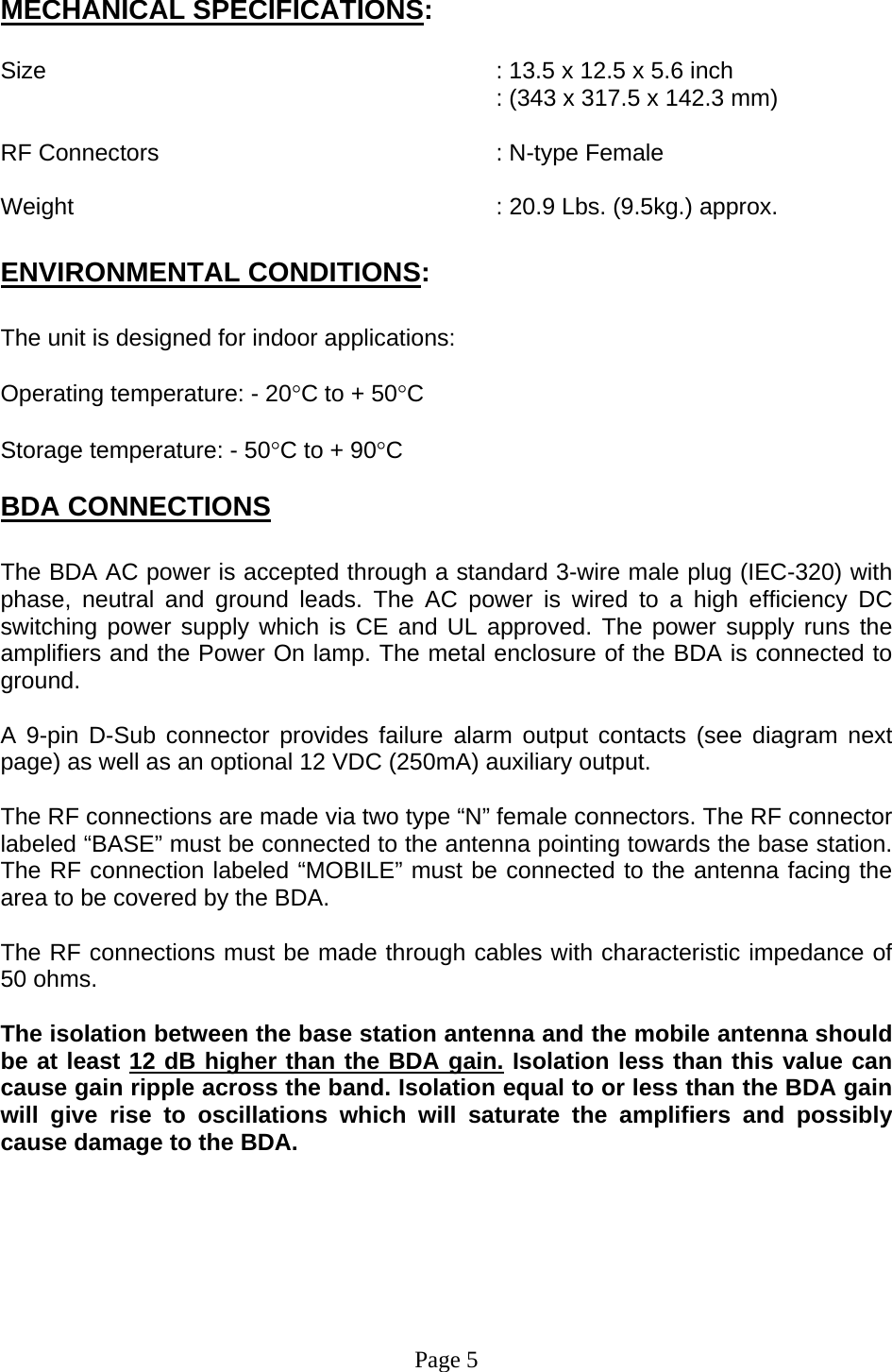  MECHANICAL SPECIFICATIONS:  Size        : 13.5 x 12.5 x 5.6 inch : (343 x 317.5 x 142.3 mm)  RF Connectors      : N-type Female  Weight       : 20.9 Lbs. (9.5kg.) approx.  ENVIRONMENTAL CONDITIONS:  The unit is designed for indoor applications:  Operating temperature: - 20°C to + 50°C  Storage temperature: - 50°C to + 90°C  BDA CONNECTIONS  The BDA AC power is accepted through a standard 3-wire male plug (IEC-320) with phase, neutral and ground leads. The AC power is wired to a high efficiency DC switching power supply which is CE and UL approved. The power supply runs the amplifiers and the Power On lamp. The metal enclosure of the BDA is connected to ground.   A 9-pin D-Sub connector provides failure alarm output contacts (see diagram next page) as well as an optional 12 VDC (250mA) auxiliary output.     The RF connections are made via two type “N” female connectors. The RF connector labeled “BASE” must be connected to the antenna pointing towards the base station. The RF connection labeled “MOBILE” must be connected to the antenna facing the area to be covered by the BDA.  The RF connections must be made through cables with characteristic impedance of 50 ohms.  The isolation between the base station antenna and the mobile antenna should be at least 12 dB higher than the BDA gain. Isolation less than this value can cause gain ripple across the band. Isolation equal to or less than the BDA gain will give rise to oscillations which will saturate the amplifiers and possibly cause damage to the BDA.          Page 5 