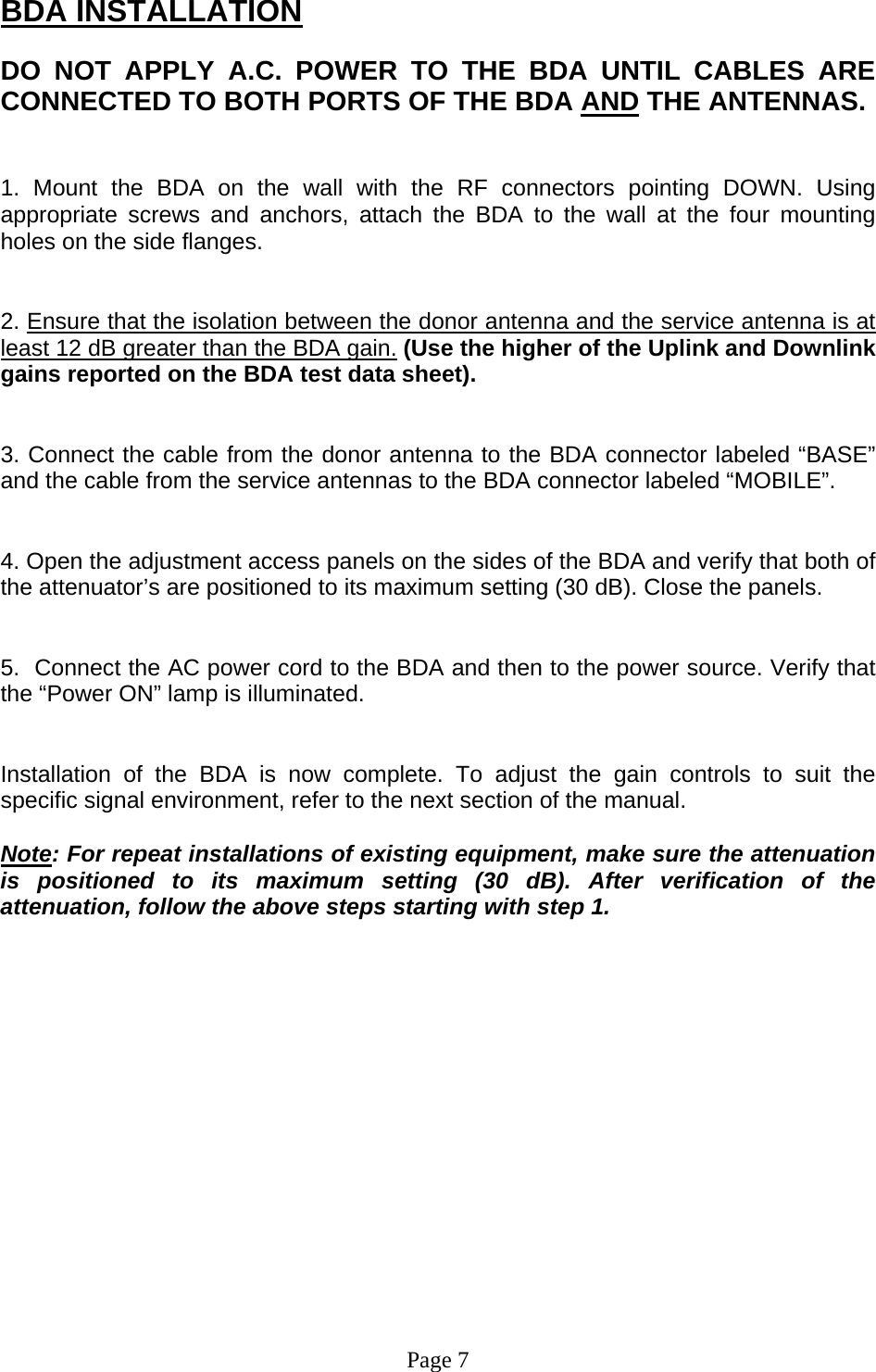 BDA INSTALLATION  DO NOT APPLY A.C. POWER TO THE BDA UNTIL CABLES ARE CONNECTED TO BOTH PORTS OF THE BDA AND THE ANTENNAS.    1. Mount the BDA on the wall with the RF connectors pointing DOWN. Using appropriate screws and anchors, attach the BDA to the wall at the four mounting holes on the side flanges.   2. Ensure that the isolation between the donor antenna and the service antenna is at least 12 dB greater than the BDA gain. (Use the higher of the Uplink and Downlink gains reported on the BDA test data sheet).   3. Connect the cable from the donor antenna to the BDA connector labeled “BASE” and the cable from the service antennas to the BDA connector labeled “MOBILE”.   4. Open the adjustment access panels on the sides of the BDA and verify that both of the attenuator’s are positioned to its maximum setting (30 dB). Close the panels.   5.  Connect the AC power cord to the BDA and then to the power source. Verify that the “Power ON” lamp is illuminated.    Installation of the BDA is now complete. To adjust the gain controls to suit the specific signal environment, refer to the next section of the manual.  Note: For repeat installations of existing equipment, make sure the attenuation is positioned to its maximum setting (30 dB). After verification of the attenuation, follow the above steps starting with step 1.                 Page 7 