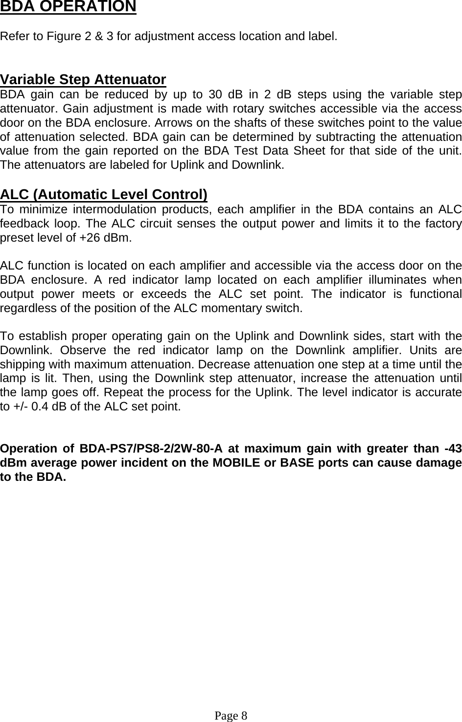 BDA OPERATION  Refer to Figure 2 &amp; 3 for adjustment access location and label.   Variable Step Attenuator BDA gain can be reduced by up to 30 dB in 2 dB steps using the variable step attenuator. Gain adjustment is made with rotary switches accessible via the access door on the BDA enclosure. Arrows on the shafts of these switches point to the value of attenuation selected. BDA gain can be determined by subtracting the attenuation value from the gain reported on the BDA Test Data Sheet for that side of the unit.  The attenuators are labeled for Uplink and Downlink.   ALC (Automatic Level Control)  To minimize intermodulation products, each amplifier in the BDA contains an ALC feedback loop. The ALC circuit senses the output power and limits it to the factory preset level of +26 dBm.   ALC function is located on each amplifier and accessible via the access door on the BDA enclosure. A red indicator lamp located on each amplifier illuminates when output power meets or exceeds the ALC set point. The indicator is functional regardless of the position of the ALC momentary switch.  To establish proper operating gain on the Uplink and Downlink sides, start with the Downlink. Observe the red indicator lamp on the Downlink amplifier. Units are shipping with maximum attenuation. Decrease attenuation one step at a time until the lamp is lit. Then, using the Downlink step attenuator, increase the attenuation until the lamp goes off. Repeat the process for the Uplink. The level indicator is accurate to +/- 0.4 dB of the ALC set point.    Operation of BDA-PS7/PS8-2/2W-80-A at maximum gain with greater than -43 dBm average power incident on the MOBILE or BASE ports can cause damage to the BDA.                 Page 8 