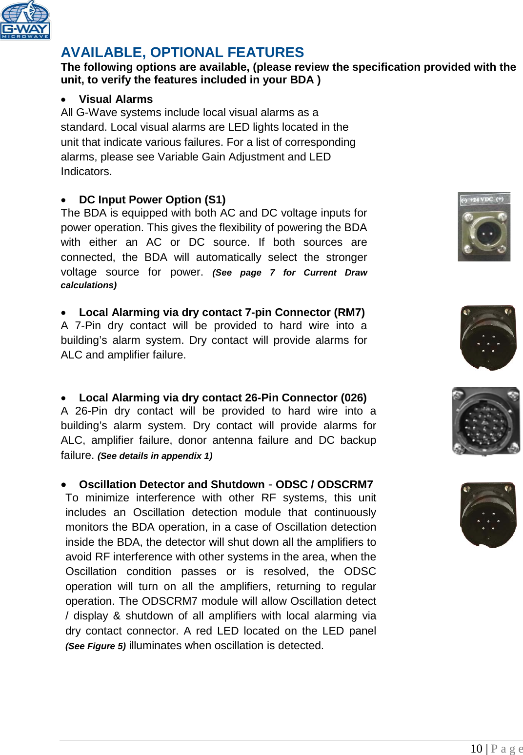   10 | Page  AVAILABLE, OPTIONAL FEATURES The following options are available, (please review the specification provided with the unit, to verify the features included in your BDA ) • Visual Alarms  All G-Wave systems include local visual alarms as a standard. Local visual alarms are LED lights located in the unit that indicate various failures. For a list of corresponding alarms, please see Variable Gain Adjustment and LED Indicators.  • DC Input Power Option (S1)  The BDA is equipped with both AC and DC voltage inputs for power operation. This gives the flexibility of powering the BDA with either an AC or DC source. If both sources are connected, the BDA will automatically select the stronger voltage  source for power. (See page 7 for Current Draw calculations)  • Local Alarming via dry contact 7-pin Connector (RM7)  A 7-Pin dry contact will be provided to hard wire into a building’s  alarm system. Dry contact will provide alarms for ALC and amplifier failure.   • Local Alarming via dry contact 26-Pin Connector (026)  A 26-Pin dry contact will be provided to hard wire into a building’s alarm system. Dry contact will provide alarms for ALC, amplifier failure, donor antenna failure and DC backup failure. (See details in appendix 1)  • Oscillation Detector and Shutdown - ODSC / ODSCRM7 To minimize interference with other RF systems, this unit includes an Oscillation detection module that continuously monitors the BDA operation, in a case of Oscillation detection inside the BDA, the detector will shut down all the amplifiers to avoid RF interference with other systems in the area, when the Oscillation condition passes or is resolved, the ODSC operation will turn on all the amplifiers, returning to regular operation. The ODSCRM7 module will allow Oscillation detect / display &amp; shutdown of all amplifiers with local alarming via dry contact connector. A red LED located on the LED panel (See Figure 5) illuminates when oscillation is detected.       