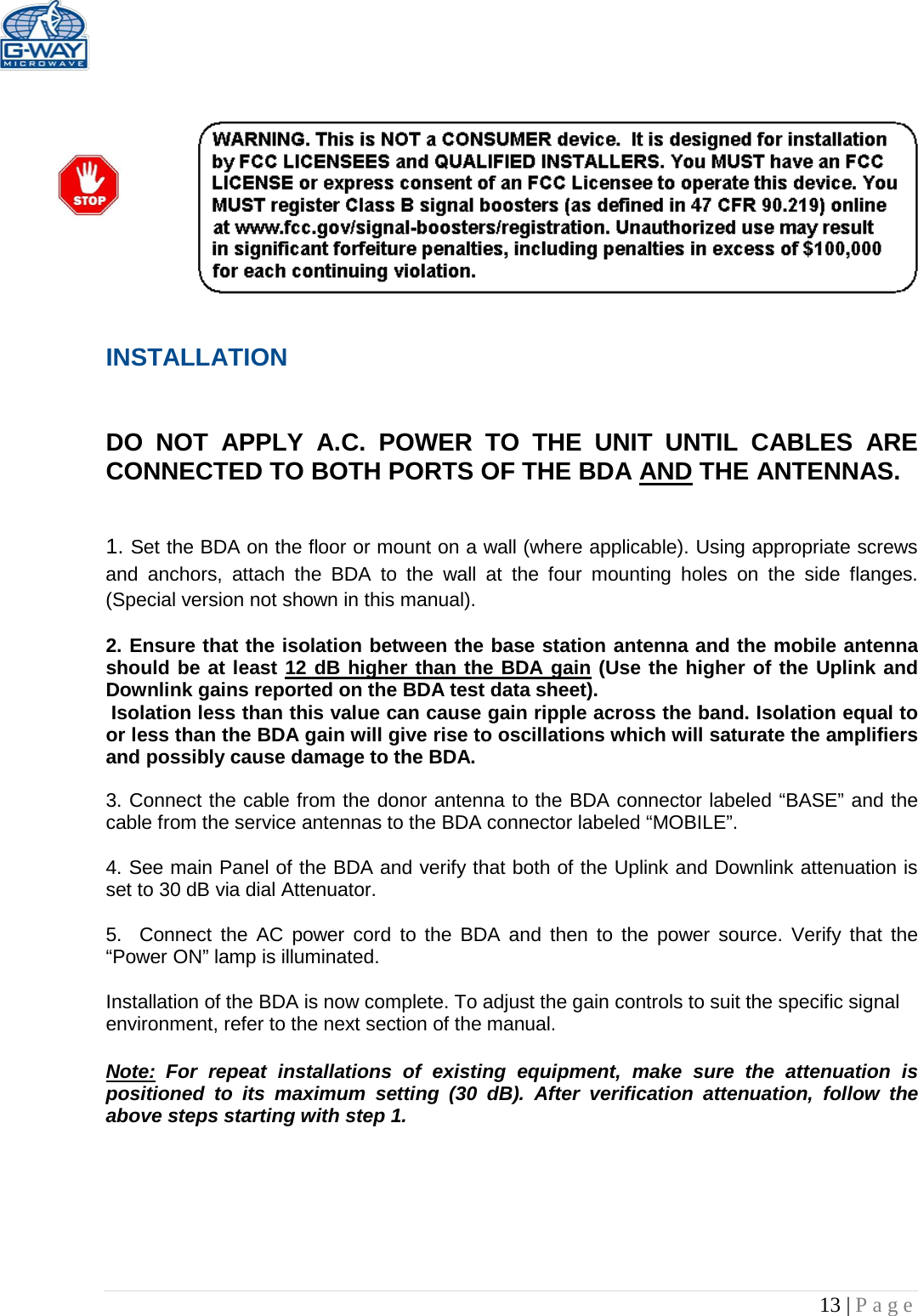   13 | Page     INSTALLATION   DO NOT APPLY A.C. POWER TO THE UNIT UNTIL CABLES ARE CONNECTED TO BOTH PORTS OF THE BDA AND THE ANTENNAS.    1. Set the BDA on the floor or mount on a wall (where applicable). Using appropriate screws and anchors, attach the BDA to the wall at the four mounting holes on the side flanges. (Special version not shown in this manual).  2. Ensure that the isolation between the base station antenna and the mobile antenna should be at least 12 dB higher than the BDA gain (Use the higher of the Uplink and Downlink gains reported on the BDA test data sheet).  Isolation less than this value can cause gain ripple across the band. Isolation equal to or less than the BDA gain will give rise to oscillations which will saturate the amplifiers and possibly cause damage to the BDA.   3. Connect the cable from the donor antenna to the BDA connector labeled “BASE” and the cable from the service antennas to the BDA connector labeled “MOBILE”.  4. See main Panel of the BDA and verify that both of the Uplink and Downlink attenuation is set to 30 dB via dial Attenuator.    5.  Connect the AC power cord to the BDA and then to the power source. Verify that the “Power ON” lamp is illuminated.   Installation of the BDA is now complete. To adjust the gain controls to suit the specific signal environment, refer to the next section of the manual.  Note: For repeat installations of existing equipment, make sure the attenuation is positioned to its maximum setting (30 dB). After verification attenuation, follow the above steps starting with step 1.      