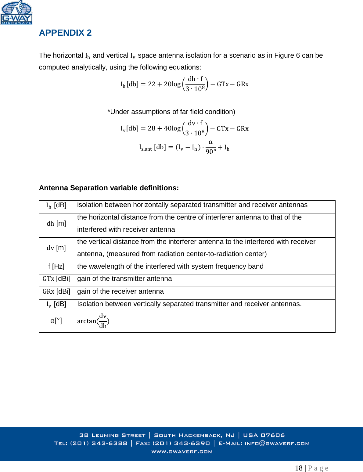   18 | Page  APPENDIX 2  The horizontal Ih and vertical Iv space antenna isolation for a scenario as in Figure 6 can be computed analytically, using the following equations: Ih[db]=22 +20log dh f3108GTx GRx  *Under assumptions of far field condition)  Iv[db]=28 +40log dv f3108GTx GRx Islant [db]= (IvIh)90°+ Ih    Antenna Separation variable definitions:   Ih [dB] isolation between horizontally separated transmitter and receiver antennas dh [m] the horizontal distance from the centre of interferer antenna to that of the interfered with receiver antenna dv [m] the vertical distance from the interferer antenna to the interfered with receiver antenna, (measured from radiation center-to-radiation center) f [Hz] the wavelength of the interfered with system frequency band GTx [dBi] gain of the transmitter antenna GRx [dBi] gain of the receiver antenna Iv [dB] Isolation between vertically separated transmitter and receiver antennas. [°] arctan(dvdh)     