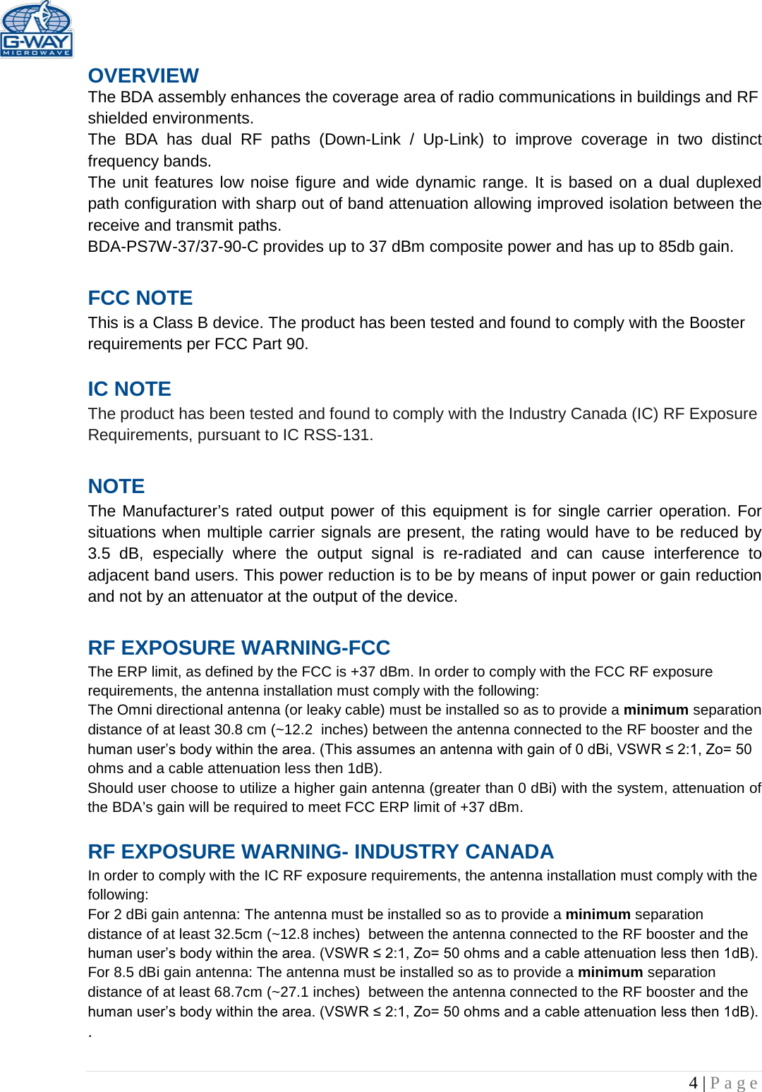   4 | Page  OVERVIEW The BDA assembly enhances the coverage area of radio communications in buildings and RF shielded environments. The  BDA has dual RF paths (Down-Link  /  Up-Link) to improve coverage in two distinct frequency bands.    The unit features low noise figure and wide dynamic range. It is based on a dual duplexed path configuration with sharp out of band attenuation allowing improved isolation between the receive and transmit paths. BDA-PS7W-37/37-90-C provides up to 37 dBm composite power and has up to 85db gain.  FCC NOTE This is a Class B device. The product has been tested and found to comply with the Booster requirements per FCC Part 90.   IC NOTE The product has been tested and found to comply with the Industry Canada (IC) RF Exposure Requirements, pursuant to IC RSS-131.  NOTE The Manufacturer’s rated output power of this equipment is for single carrier operation. For situations when multiple carrier signals are present, the rating would have to be reduced by 3.5 dB, especially where the output signal is re-radiated and can cause interference to adjacent band users. This power reduction is to be by means of input power or gain reduction and not by an attenuator at the output of the device.  RF EXPOSURE WARNING-FCC The ERP limit, as defined by the FCC is +37 dBm. In order to comply with the FCC RF exposure requirements, the antenna installation must comply with the following: The Omni directional antenna (or leaky cable) must be installed so as to provide a minimum separation distance of at least 30.8 cm (~12.2  inches) between the antenna connected to the RF booster and the human user’s body within the area. (This assumes an antenna with gain of 0 dBi, VSWR ≤ 2:1, Zo= 50 ohms and a cable attenuation less then 1dB). Should user choose to utilize a higher gain antenna (greater than 0 dBi) with the system, attenuation of the BDA’s gain will be required to meet FCC ERP limit of +37 dBm.  RF EXPOSURE WARNING- INDUSTRY CANADA In order to comply with the IC RF exposure requirements, the antenna installation must comply with the following: For 2 dBi gain antenna: The antenna must be installed so as to provide a minimum separation distance of at least 32.5cm (~12.8 inches)  between the antenna connected to the RF booster and the human user’s body within the area. (VSWR ≤ 2:1, Zo= 50 ohms and a cable attenuation less then 1dB). For 8.5 dBi gain antenna: The antenna must be installed so as to provide a minimum separation distance of at least 68.7cm (~27.1 inches)  between the antenna connected to the RF booster and the human user’s body within the area. (VSWR ≤ 2:1, Zo= 50 ohms and a cable attenuation less then 1dB). .  