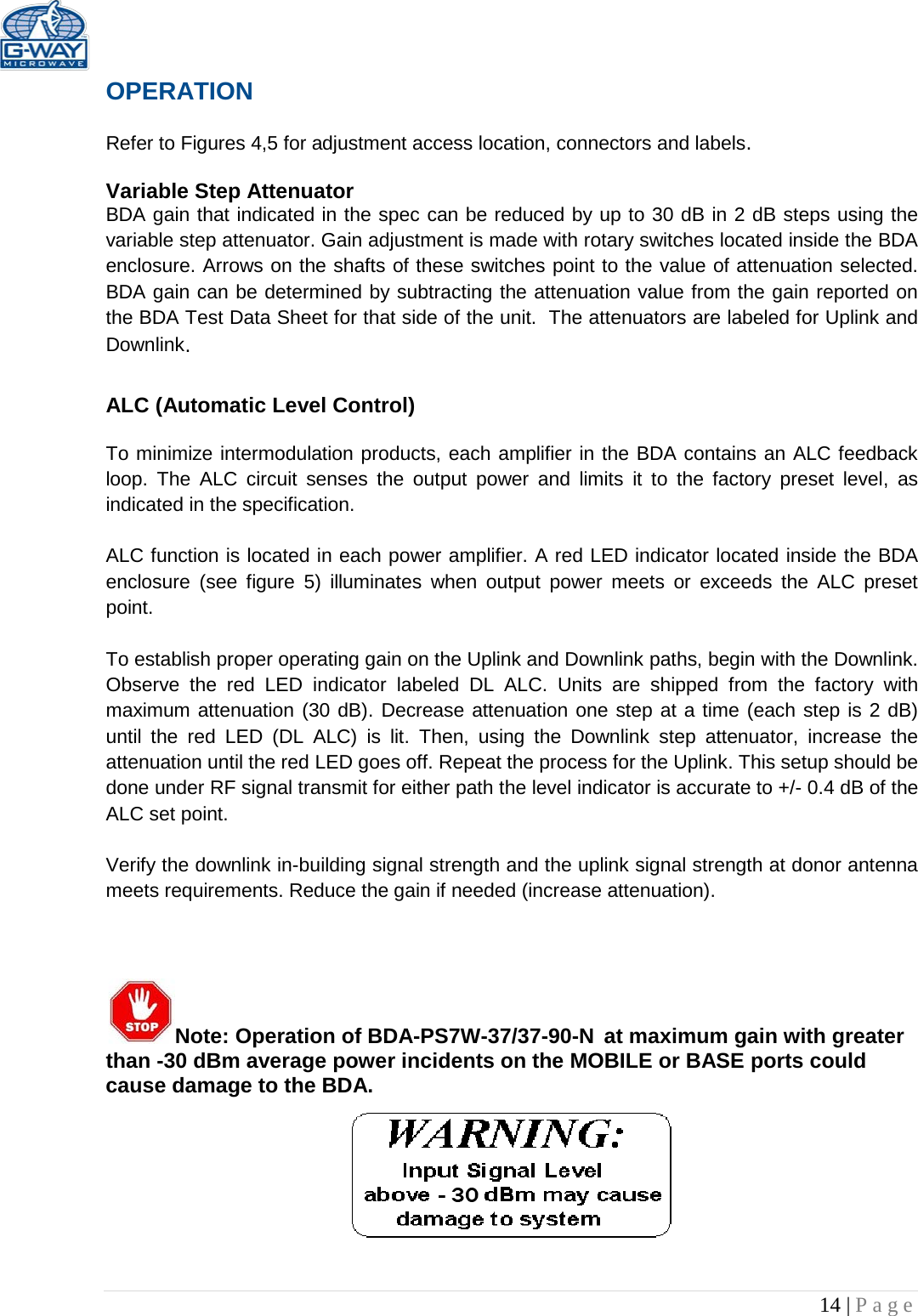   14 | Page  OPERATION  Refer to Figures 4,5 for adjustment access location, connectors and labels.  Variable Step Attenuator BDA gain that indicated in the spec can be reduced by up to 30 dB in 2 dB steps using the variable step attenuator. Gain adjustment is made with rotary switches located inside the BDA enclosure. Arrows on the shafts of these switches point to the value of attenuation selected. BDA gain can be determined by subtracting the attenuation value from the gain reported on the BDA Test Data Sheet for that side of the unit.  The attenuators are labeled for Uplink and Downlink.  ALC (Automatic Level Control)   To minimize intermodulation products, each amplifier in the BDA contains an ALC feedback loop. The ALC circuit senses the output power and limits it to the factory preset level, as indicated in the specification.    ALC function is located in each power amplifier. A red LED indicator located inside the BDA enclosure  (see figure 5) illuminates when output power meets or exceeds the ALC preset point.   To establish proper operating gain on the Uplink and Downlink paths, begin with the Downlink. Observe the red LED  indicator labeled DL ALC. Units are shipped from the factory with maximum attenuation (30 dB). Decrease attenuation one step at a time (each step is 2 dB) until the red  LED (DL ALC) is lit. Then, using the Downlink step attenuator, increase the attenuation until the red LED goes off. Repeat the process for the Uplink. This setup should be done under RF signal transmit for either path the level indicator is accurate to +/- 0.4 dB of the ALC set point.   Verify the downlink in-building signal strength and the uplink signal strength at donor antenna meets requirements. Reduce the gain if needed (increase attenuation).     Note: Operation of BDA-PS7W-37/37-90-N at maximum gain with greater than -30 dBm average power incidents on the MOBILE or BASE ports could cause damage to the BDA.      