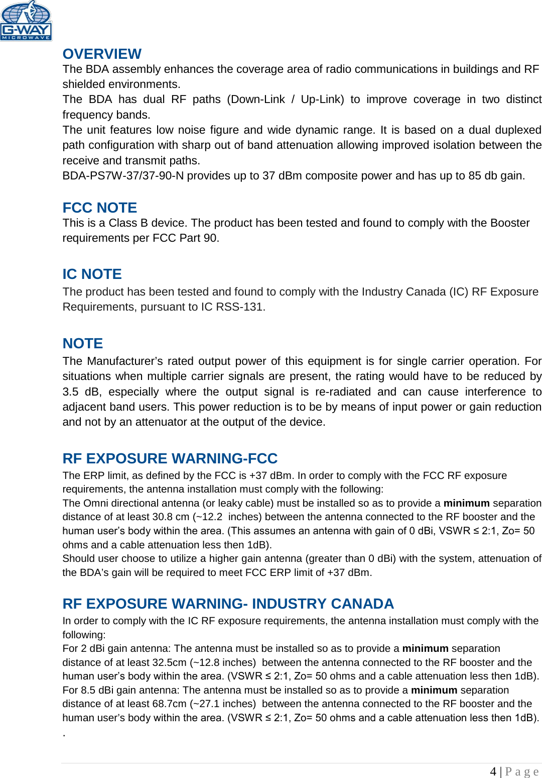   4 | Page  OVERVIEW The BDA assembly enhances the coverage area of radio communications in buildings and RF shielded environments. The  BDA has dual RF paths (Down-Link  /  Up-Link) to improve coverage in two distinct frequency bands.    The unit features low noise figure and wide dynamic range. It is based on a dual duplexed path configuration with sharp out of band attenuation allowing improved isolation between the receive and transmit paths. BDA-PS7W-37/37-90-N provides up to 37 dBm composite power and has up to 85 db gain.  FCC NOTE This is a Class B device. The product has been tested and found to comply with the Booster requirements per FCC Part 90.   IC NOTE The product has been tested and found to comply with the Industry Canada (IC) RF Exposure Requirements, pursuant to IC RSS-131.  NOTE The Manufacturer’s rated output power of this equipment is for single carrier operation. For situations when multiple carrier signals are present, the rating would have to be reduced by 3.5 dB, especially where the output signal is re-radiated and can cause interference to adjacent band users. This power reduction is to be by means of input power or gain reduction and not by an attenuator at the output of the device.  RF EXPOSURE WARNING-FCC The ERP limit, as defined by the FCC is +37 dBm. In order to comply with the FCC RF exposure requirements, the antenna installation must comply with the following: The Omni directional antenna (or leaky cable) must be installed so as to provide a minimum separation distance of at least 30.8 cm (~12.2  inches) between the antenna connected to the RF booster and the human user’s body within the area. (This assumes an antenna with gain of 0 dBi, VSWR ≤ 2:1, Zo= 50 ohms and a cable attenuation less then 1dB). Should user choose to utilize a higher gain antenna (greater than 0 dBi) with the system, attenuation of the BDA’s gain will be required to meet FCC ERP limit of +37 dBm.  RF EXPOSURE WARNING- INDUSTRY CANADA In order to comply with the IC RF exposure requirements, the antenna installation must comply with the following: For 2 dBi gain antenna: The antenna must be installed so as to provide a minimum separation distance of at least 32.5cm (~12.8 inches)  between the antenna connected to the RF booster and the human user’s body within the area. (VSWR ≤ 2:1, Zo= 50 ohms and a cable attenuation less then 1dB). For 8.5 dBi gain antenna: The antenna must be installed so as to provide a minimum separation distance of at least 68.7cm (~27.1 inches)  between the antenna connected to the RF booster and the human user’s body within the area. (VSWR ≤ 2:1, Zo= 50 ohms and a cable attenuation less then 1dB). .  
