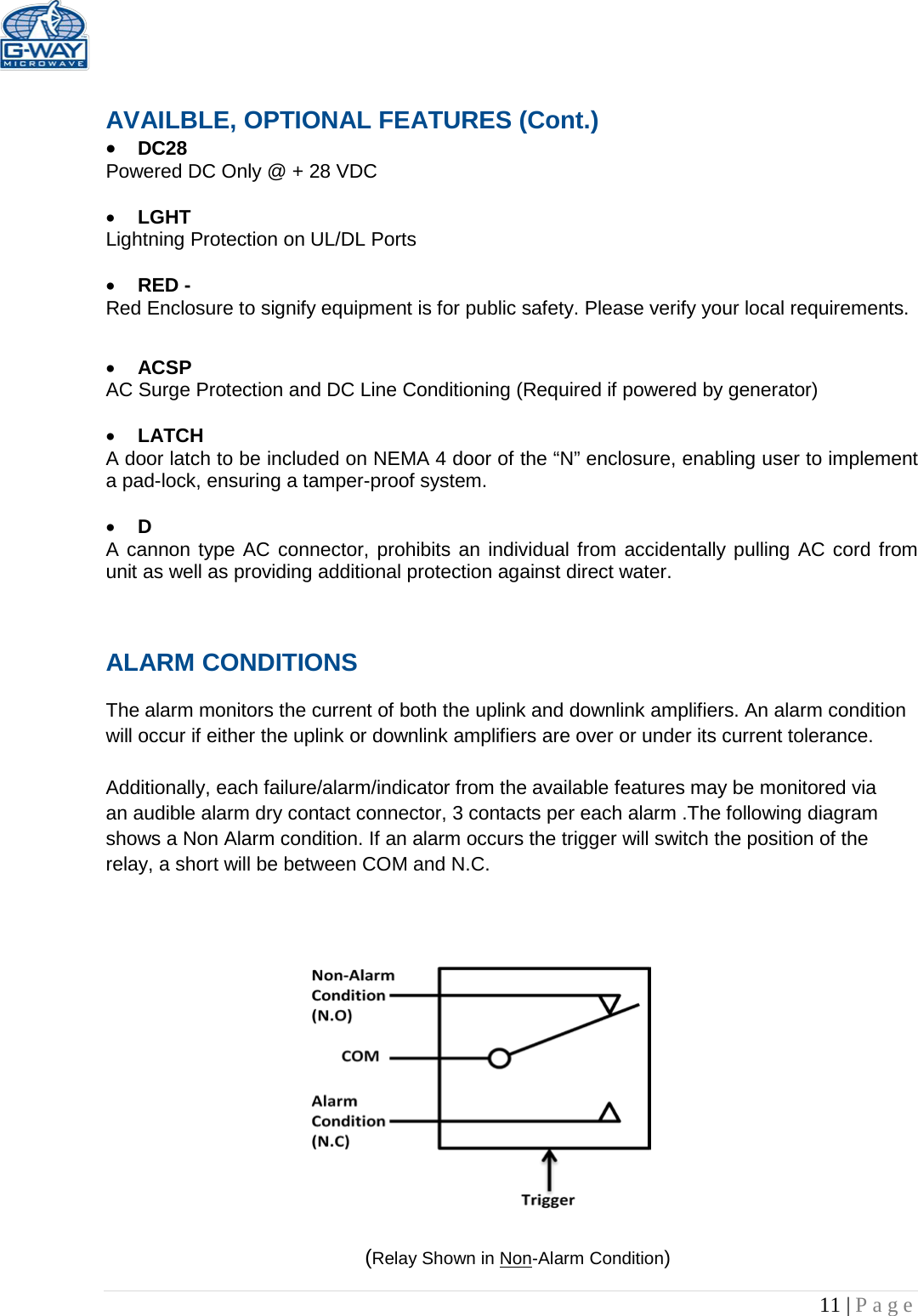   11 | Page   AVAILBLE, OPTIONAL FEATURES (Cont.) • DC28  Powered DC Only @ + 28 VDC  • LGHT Lightning Protection on UL/DL Ports  • RED -  Red Enclosure to signify equipment is for public safety. Please verify your local requirements.  • ACSP AC Surge Protection and DC Line Conditioning (Required if powered by generator)  • LATCH A door latch to be included on NEMA 4 door of the “N” enclosure, enabling user to implement a pad-lock, ensuring a tamper-proof system.  • D A cannon type AC connector, prohibits an individual from accidentally pulling AC cord from unit as well as providing additional protection against direct water.  ALARM CONDITIONS   The alarm monitors the current of both the uplink and downlink amplifiers. An alarm condition will occur if either the uplink or downlink amplifiers are over or under its current tolerance.   Additionally, each failure/alarm/indicator from the available features may be monitored via an audible alarm dry contact connector, 3 contacts per each alarm .The following diagram shows a Non Alarm condition. If an alarm occurs the trigger will switch the position of the relay, a short will be between COM and N.C.                  (Relay Shown in Non-Alarm Condition) 