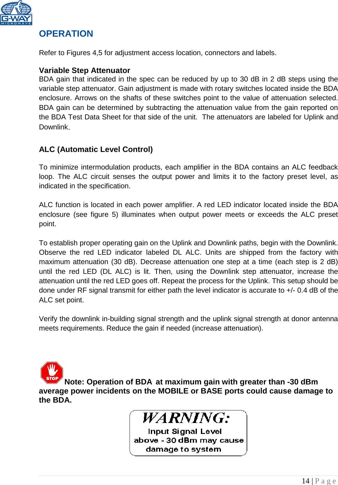   14 | Page  OPERATION  Refer to Figures 4,5 for adjustment access location, connectors and labels.  Variable Step Attenuator BDA gain that indicated in the spec can be reduced by up to 30 dB in 2 dB steps using the variable step attenuator. Gain adjustment is made with rotary switches located inside the BDA enclosure. Arrows on the shafts of these switches point to the value of attenuation selected. BDA gain can be determined by subtracting the attenuation value from the gain reported on the BDA Test Data Sheet for that side of the unit.  The attenuators are labeled for Uplink and Downlink.  ALC (Automatic Level Control)   To minimize intermodulation products, each amplifier in the BDA contains an ALC feedback loop. The ALC circuit senses the output power and limits it to the factory preset level, as indicated in the specification.    ALC function is located in each power amplifier. A red LED indicator located inside the BDA enclosure  (see figure 5) illuminates when output power meets or exceeds the ALC preset point.   To establish proper operating gain on the Uplink and Downlink paths, begin with the Downlink. Observe the red LED  indicator labeled DL ALC. Units are shipped from the factory with maximum attenuation (30 dB). Decrease attenuation one step at a time (each step is 2 dB) until the red  LED (DL ALC) is lit. Then, using the Downlink step attenuator, increase the attenuation until the red LED goes off. Repeat the process for the Uplink. This setup should be done under RF signal transmit for either path the level indicator is accurate to +/- 0.4 dB of the ALC set point.   Verify the downlink in-building signal strength and the uplink signal strength at donor antenna meets requirements. Reduce the gain if needed (increase attenuation).     Note: Operation of BDA at maximum gain with greater than -30 dBm average power incidents on the MOBILE or BASE ports could cause damage to the BDA.      