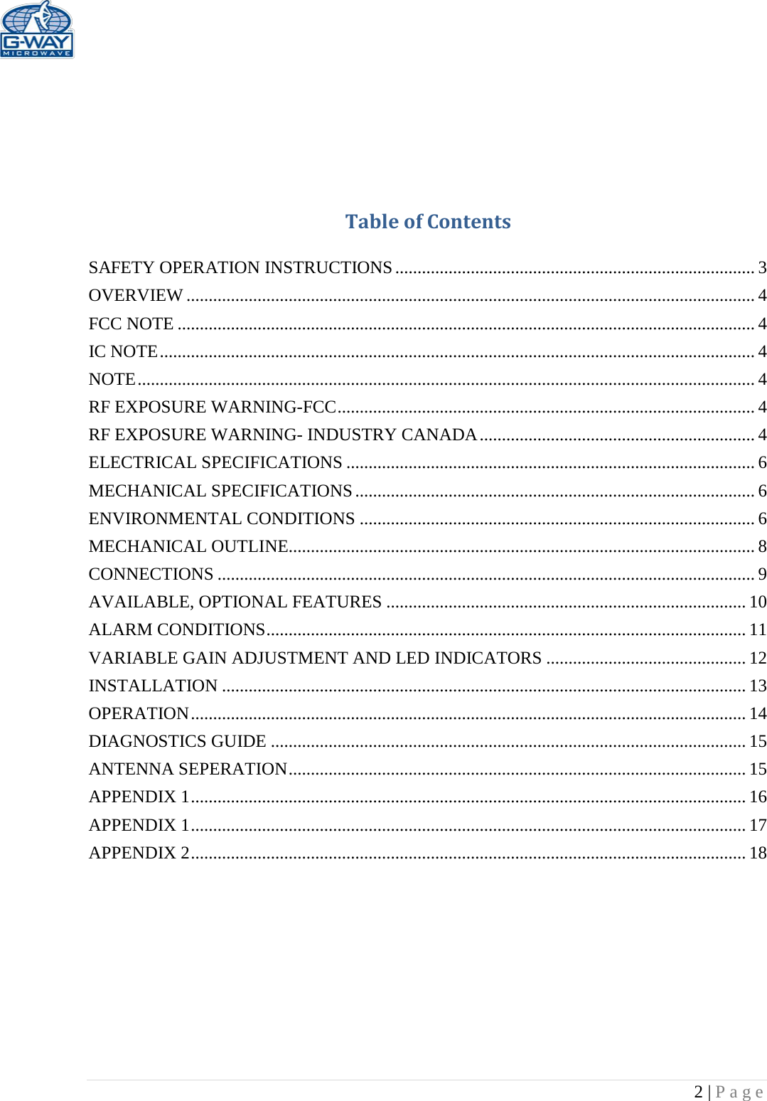   2 | Page      Table of Contents  SAFETY OPERATION INSTRUCTIONS ................................................................................. 3 OVERVIEW ................................................................................................................................ 4 FCC NOTE .................................................................................................................................. 4 IC NOTE ...................................................................................................................................... 4 NOTE ........................................................................................................................................... 4 RF EXPOSURE WARNING-FCC .............................................................................................. 4 RF EXPOSURE WARNING- INDUSTRY CANADA .............................................................. 4 ELECTRICAL SPECIFICATIONS ............................................................................................ 6 MECHANICAL SPECIFICATIONS .......................................................................................... 6 ENVIRONMENTAL CONDITIONS ......................................................................................... 6 MECHANICAL OUTLINE......................................................................................................... 8 CONNECTIONS ......................................................................................................................... 9 AVAILABLE, OPTIONAL FEATURES ................................................................................. 10 ALARM CONDITIONS ............................................................................................................ 11 VARIABLE GAIN ADJUSTMENT AND LED INDICATORS ............................................. 12 INSTALLATION ...................................................................................................................... 13 OPERATION ............................................................................................................................. 14 DIAGNOSTICS GUIDE ........................................................................................................... 15 ANTENNA SEPERATION ....................................................................................................... 15 APPENDIX 1 ............................................................................................................................. 16 APPENDIX 1 ............................................................................................................................. 17 APPENDIX 2 ............................................................................................................................. 18          