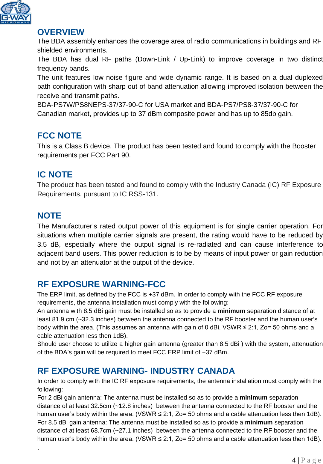   4 | Page  OVERVIEW The BDA assembly enhances the coverage area of radio communications in buildings and RF shielded environments. The  BDA has dual RF paths (Down-Link  /  Up-Link) to improve coverage in two distinct frequency bands.    The unit features low noise figure and wide dynamic range. It is based on a dual duplexed path configuration with sharp out of band attenuation allowing improved isolation between the receive and transmit paths. BDA-PS7W/PS8NEPS-37/37-90-C for USA market and BDA-PS7/PS8-37/37-90-C for Canadian market, provides up to 37 dBm composite power and has up to 85db gain.  FCC NOTE This is a Class B device. The product has been tested and found to comply with the Booster requirements per FCC Part 90.   IC NOTE The product has been tested and found to comply with the Industry Canada (IC) RF Exposure Requirements, pursuant to IC RSS-131.  NOTE The Manufacturer’s rated output power of this equipment is for single carrier operation. For situations when multiple carrier signals are present, the rating would have to be reduced by 3.5 dB, especially where the output signal is re-radiated and can cause interference to adjacent band users. This power reduction is to be by means of input power or gain reduction and not by an attenuator at the output of the device.  RF EXPOSURE WARNING-FCC The ERP limit, as defined by the FCC is +37 dBm. In order to comply with the FCC RF exposure requirements, the antenna installation must comply with the following: An antenna with 8.5 dBi gain must be installed so as to provide a minimum separation distance of at least 81.9 cm (~32.3 inches) between the antenna connected to the RF booster and the human user’s body within the area. (This assumes an antenna with gain of 0 dBi, VSWR ≤ 2:1, Zo= 50 ohms and a cable attenuation less then 1dB). Should user choose to utilize a higher gain antenna (greater than 8.5 dBi ) with the system, attenuation of the BDA’s gain will be required to meet FCC ERP limit of +37 dBm.  RF EXPOSURE WARNING- INDUSTRY CANADA In order to comply with the IC RF exposure requirements, the antenna installation must comply with the following: For 2 dBi gain antenna: The antenna must be installed so as to provide a minimum separation distance of at least 32.5cm (~12.8 inches)  between the antenna connected to the RF booster and the human user’s body within the area. (VSWR ≤ 2:1, Zo= 50 ohms and a cable attenuation less then 1dB). For 8.5 dBi gain antenna: The antenna must be installed so as to provide a minimum separation distance of at least 68.7cm (~27.1 inches)  between the antenna connected to the RF booster and the human user’s body within the area. (VSWR ≤ 2:1, Zo= 50 ohms and a cable attenuation less then 1dB). . 