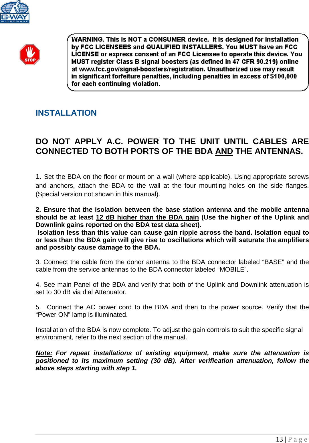  13 | Page    INSTALLATION   DO NOT APPLY A.C. POWER TO THE UNIT UNTIL CABLES ARE CONNECTED TO BOTH PORTS OF THE BDA AND THE ANTENNAS.    1. Set the BDA on the floor or mount on a wall (where applicable). Using appropriate screws and anchors, attach the BDA to the wall at the four mounting holes on the side flanges. (Special version not shown in this manual).  2. Ensure that the isolation between the base station antenna and the mobile antenna should be at least 12 dB higher than the BDA gain (Use the higher of the Uplink and Downlink gains reported on the BDA test data sheet).  Isolation less than this value can cause gain ripple across the band. Isolation equal to or less than the BDA gain will give rise to oscillations which will saturate the amplifiers and possibly cause damage to the BDA.   3. Connect the cable from the donor antenna to the BDA connector labeled “BASE” and the cable from the service antennas to the BDA connector labeled “MOBILE”.  4. See main Panel of the BDA and verify that both of the Uplink and Downlink attenuation is set to 30 dB via dial Attenuator.    5.  Connect the AC power cord to the BDA and then to the power source. Verify that the “Power ON” lamp is illuminated.   Installation of the BDA is now complete. To adjust the gain controls to suit the specific signal environment, refer to the next section of the manual.  Note: For repeat installations of existing equipment, make sure the attenuation is positioned to its maximum setting (30 dB). After verification attenuation, follow the above steps starting with step 1.      