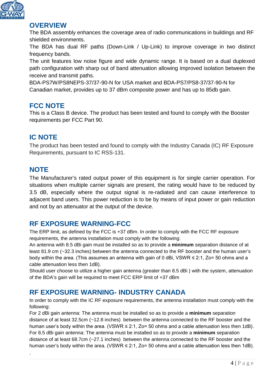   4 | Page  OVERVIEW The BDA assembly enhances the coverage area of radio communications in buildings and RF shielded environments. The  BDA has dual RF paths (Down-Link  /  Up-Link) to improve coverage in two distinct frequency bands.    The unit features low noise figure and wide dynamic range. It is based on a dual duplexed path configuration with sharp out of band attenuation allowing improved isolation between the receive and transmit paths. BDA-PS7W/PS8NEPS-37/37-90-N for USA market and BDA-PS7/PS8-37/37-90-N for Canadian market, provides up to 37 dBm composite power and has up to 85db gain.  FCC NOTE This is a Class B device. The product has been tested and found to comply with the Booster requirements per FCC Part 90.   IC NOTE The product has been tested and found to comply with the Industry Canada (IC) RF Exposure Requirements, pursuant to IC RSS-131.  NOTE The Manufacturer’s rated output power of this equipment is for single carrier operation. For situations when multiple carrier signals are present, the rating would have to be reduced by 3.5 dB, especially where the output signal is re-radiated and can cause interference to adjacent band users. This power reduction is to be by means of input power or gain reduction and not by an attenuator at the output of the device.  RF EXPOSURE WARNING-FCC The ERP limit, as defined by the FCC is +37 dBm. In order to comply with the FCC RF exposure requirements, the antenna installation must comply with the following: An antenna with 8.5 dBi gain must be installed so as to provide a minimum separation distance of at least 81.9 cm (~32.3 inches) between the antenna connected to the RF booster and the human user’s body within the area. (This assumes an antenna with gain of 0 dBi, VSWR ≤ 2:1, Zo= 50 ohms and a cable attenuation less then 1dB). Should user choose to utilize a higher gain antenna (greater than 8.5 dBi ) with the system, attenuation of the BDA’s gain will be required to meet FCC ERP limit of +37 dBm  RF EXPOSURE WARNING- INDUSTRY CANADA In order to comply with the IC RF exposure requirements, the antenna installation must comply with the following: For 2 dBi gain antenna: The antenna must be installed so as to provide a minimum separation distance of at least 32.5cm (~12.8 inches)  between the antenna connected to the RF booster and the human user’s body within the area. (VSWR ≤ 2:1, Zo= 50 ohms and a cable attenuation less then 1dB). For 8.5 dBi gain antenna: The antenna must be installed so as to provide a minimum separation distance of at least 68.7cm (~27.1 inches)  between the antenna connected to the RF booster and the human user’s body within the area. (VSWR ≤ 2:1, Zo= 50 ohms and a cable attenuation less then 1dB). . 