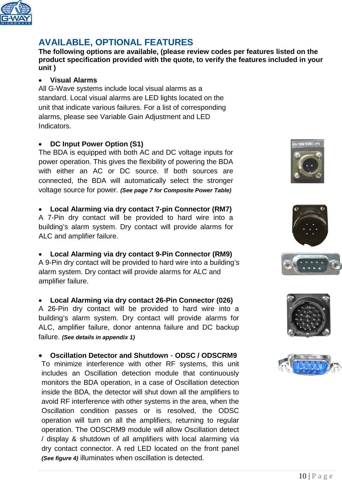   10 | Page   AVAILABLE, OPTIONAL FEATURES The following options are available, (please review codes per features listed on the product specification provided with the quote, to verify the features included in your unit ) • Visual Alarms  All G-Wave systems include local visual alarms as a standard. Local visual alarms are LED lights located on the unit that indicate various failures. For a list of corresponding alarms, please see Variable Gain Adjustment and LED Indicators.  • DC Input Power Option (S1)  The BDA is equipped with both AC and DC voltage inputs for power operation. This gives the flexibility of powering the BDA with either an AC or DC source. If both sources are connected, the BDA will automatically select the stronger voltage source for power. (See page 7 for Composite Power Table)  • Local Alarming via dry contact 7-pin Connector (RM7)  A 7-Pin dry contact will be provided to hard wire into a building’s alarm system. Dry contact will provide alarms for ALC and amplifier failure.  • Local Alarming via dry contact 9-Pin Connector (RM9) A 9-Pin dry contact will be provided to hard wire into a building’s alarm system. Dry contact will provide alarms for ALC and amplifier failure.   • Local Alarming via dry contact 26-Pin Connector (026)  A 26-Pin dry contact will be provided to hard wire into a building’s alarm system. Dry contact will provide alarms for ALC, amplifier failure, donor antenna failure and DC backup failure. (See details in appendix 1)  • Oscillation Detector and Shutdown - ODSC / ODSCRM9 To minimize interference with other RF systems, this unit includes an Oscillation detection module that continuously monitors the BDA operation, in a case of Oscillation detection inside the BDA, the detector will shut down all the amplifiers to avoid RF interference with other systems in the area, when the Oscillation condition passes or is resolved, the ODSC operation will turn on all the amplifiers, returning to regular operation. The ODSCRM9 module will allow Oscillation detect / display &amp; shutdown of all amplifiers with local alarming via dry contact connector. A red LED located on the front panel (See figure 4) illuminates when oscillation is detected.  