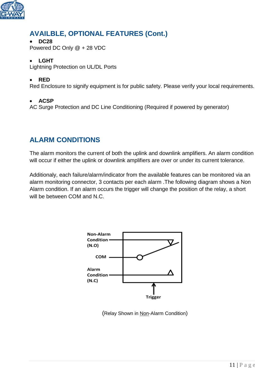   11 | Page   AVAILBLE, OPTIONAL FEATURES (Cont.) • DC28  Powered DC Only @ + 28 VDC  • LGHT Lightning Protection on UL/DL Ports  • RED  Red Enclosure to signify equipment is for public safety. Please verify your local requirements.  • ACSP AC Surge Protection and DC Line Conditioning (Required if powered by generator)   ALARM CONDITIONS   The alarm monitors the current of both the uplink and downlink amplifiers. An alarm condition will occur if either the uplink or downlink amplifiers are over or under its current tolerance.   Additionaly, each failure/alarm/indicator from the available features can be monitored via an alarm monitoring connector, 3 contacts per each alarm .The following diagram shows a Non Alarm condition. If an alarm occurs the trigger will change the position of the relay, a short will be between COM and N.C.                         (Relay Shown in Non-Alarm Condition) 