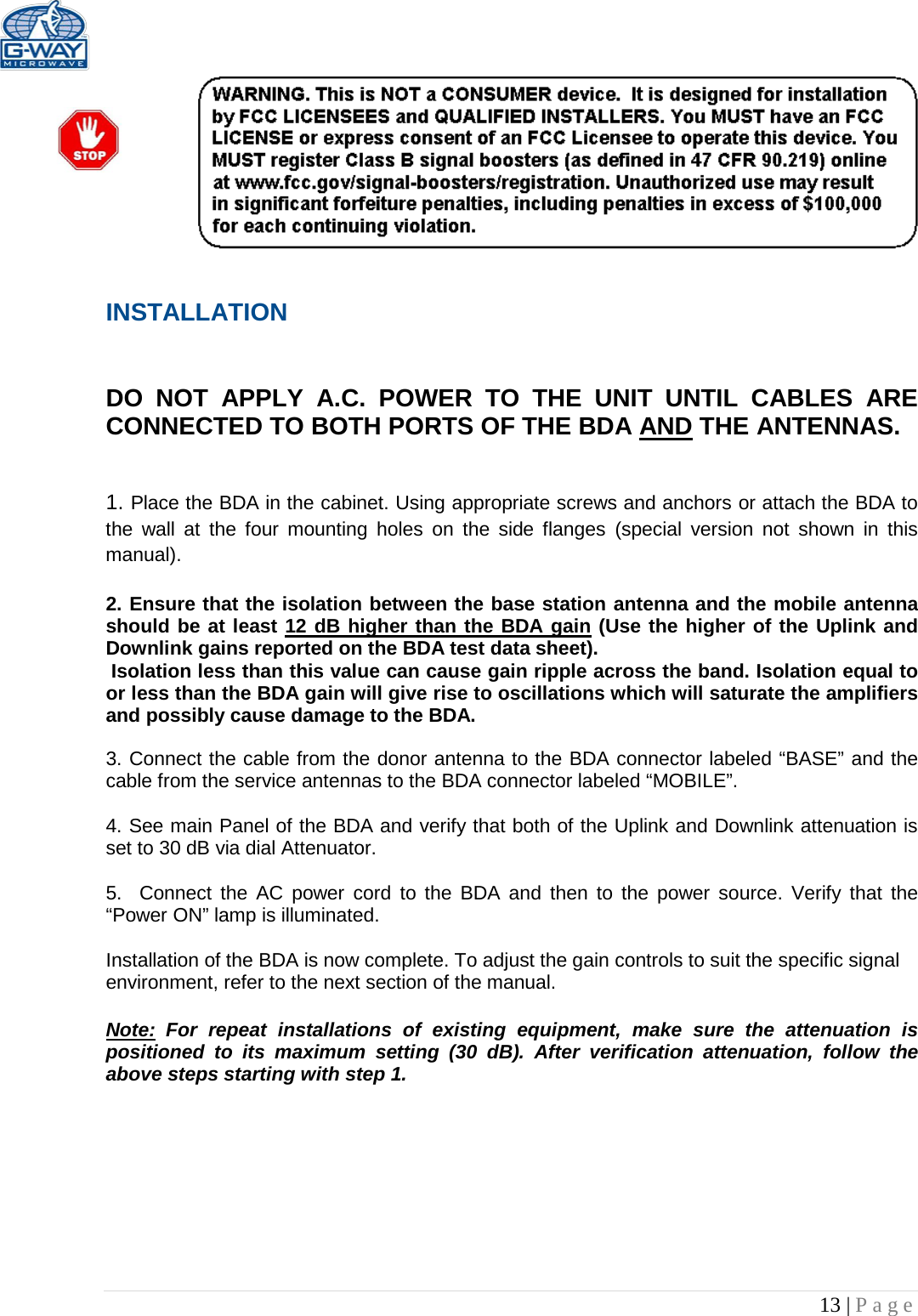   13 | Page   INSTALLATION   DO NOT APPLY A.C. POWER TO THE UNIT UNTIL CABLES ARE CONNECTED TO BOTH PORTS OF THE BDA AND THE ANTENNAS.    1. Place the BDA in the cabinet. Using appropriate screws and anchors or attach the BDA to the wall at the four mounting holes on the side flanges  (special version not shown in this manual).  2. Ensure that the isolation between the base station antenna and the mobile antenna should be at least 12 dB higher than the BDA gain (Use the higher of the Uplink and Downlink gains reported on the BDA test data sheet).  Isolation less than this value can cause gain ripple across the band. Isolation equal to or less than the BDA gain will give rise to oscillations which will saturate the amplifiers and possibly cause damage to the BDA.   3. Connect the cable from the donor antenna to the BDA connector labeled “BASE” and the cable from the service antennas to the BDA connector labeled “MOBILE”.  4. See main Panel of the BDA and verify that both of the Uplink and Downlink attenuation is set to 30 dB via dial Attenuator.    5.  Connect the AC power cord to the BDA and then to the power source. Verify that the “Power ON” lamp is illuminated.   Installation of the BDA is now complete. To adjust the gain controls to suit the specific signal environment, refer to the next section of the manual.  Note: For repeat installations of existing equipment, make sure the attenuation is positioned to its maximum setting (30 dB). After verification attenuation, follow the above steps starting with step 1.      