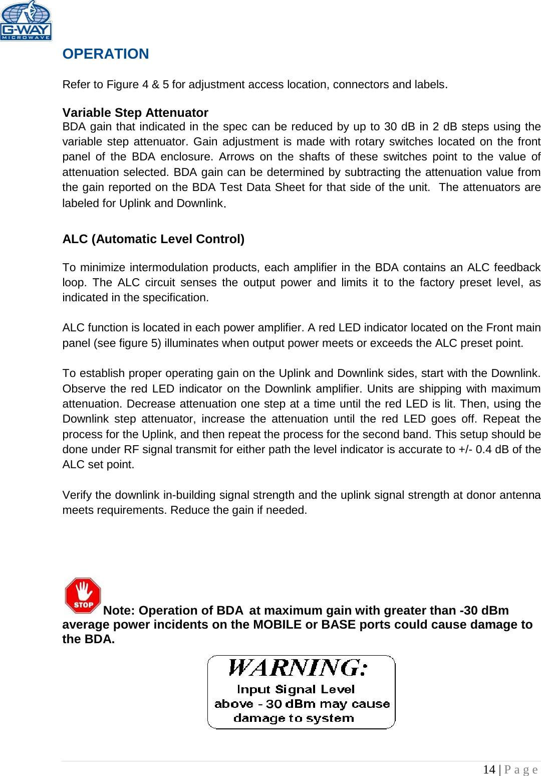   14 | Page  OPERATION  Refer to Figure 4 &amp; 5 for adjustment access location, connectors and labels.  Variable Step Attenuator BDA gain that indicated in the spec can be reduced by up to 30 dB in 2 dB steps using the variable step attenuator. Gain adjustment is made with rotary switches located on the front panel  of the BDA enclosure. Arrows on the shafts of these switches point to the value of attenuation selected. BDA gain can be determined by subtracting the attenuation value from the gain reported on the BDA Test Data Sheet for that side of the unit.  The attenuators are labeled for Uplink and Downlink.  ALC (Automatic Level Control)   To minimize intermodulation products, each amplifier in the BDA contains an ALC feedback loop. The ALC circuit senses the output power and limits it to the factory preset level, as indicated in the specification.    ALC function is located in each power amplifier. A red LED indicator located on the Front main panel (see figure 5) illuminates when output power meets or exceeds the ALC preset point.   To establish proper operating gain on the Uplink and Downlink sides, start with the Downlink. Observe the red LED indicator on the Downlink amplifier. Units are shipping with maximum attenuation. Decrease attenuation one step at a time until the red LED is lit. Then, using the Downlink step attenuator, increase the attenuation until the red  LED goes off. Repeat the process for the Uplink, and then repeat the process for the second band. This setup should be done under RF signal transmit for either path the level indicator is accurate to +/- 0.4 dB of the ALC set point.   Verify the downlink in-building signal strength and the uplink signal strength at donor antenna meets requirements. Reduce the gain if needed.      Note: Operation of BDA at maximum gain with greater than -30 dBm average power incidents on the MOBILE or BASE ports could cause damage to the BDA.       