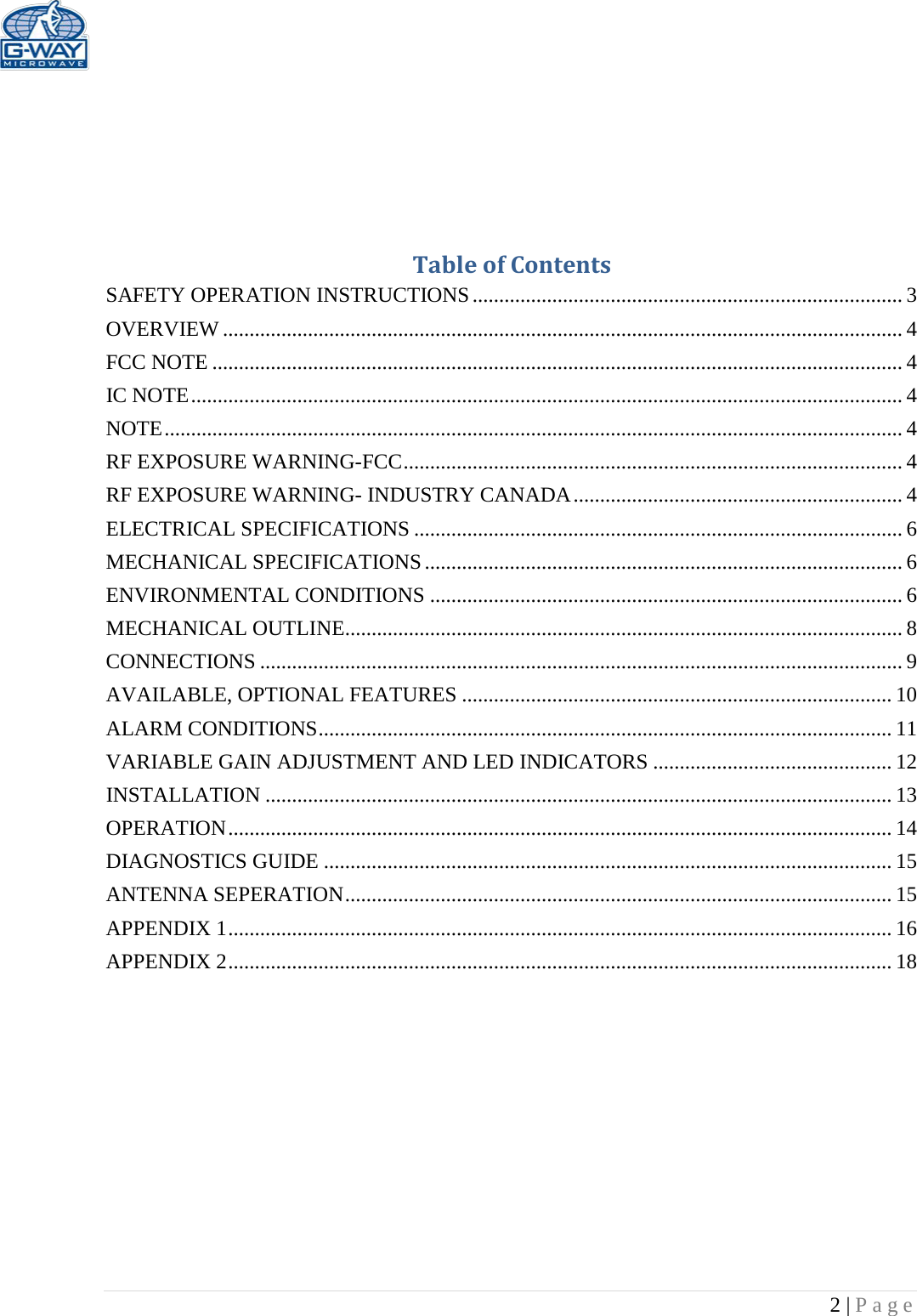   2 | Page      Table of Contents SAFETY OPERATION INSTRUCTIONS ................................................................................. 3 OVERVIEW ................................................................................................................................ 4 FCC NOTE .................................................................................................................................. 4 IC NOTE ...................................................................................................................................... 4 NOTE ........................................................................................................................................... 4 RF EXPOSURE WARNING-FCC .............................................................................................. 4 RF EXPOSURE WARNING- INDUSTRY CANADA .............................................................. 4 ELECTRICAL SPECIFICATIONS ............................................................................................ 6 MECHANICAL SPECIFICATIONS .......................................................................................... 6 ENVIRONMENTAL CONDITIONS ......................................................................................... 6 MECHANICAL OUTLINE......................................................................................................... 8 CONNECTIONS ......................................................................................................................... 9 AVAILABLE, OPTIONAL FEATURES ................................................................................. 10 ALARM CONDITIONS ............................................................................................................ 11 VARIABLE GAIN ADJUSTMENT AND LED INDICATORS ............................................. 12 INSTALLATION ...................................................................................................................... 13 OPERATION ............................................................................................................................. 14 DIAGNOSTICS GUIDE ........................................................................................................... 15 ANTENNA SEPERATION ....................................................................................................... 15 APPENDIX 1 ............................................................................................................................. 16 APPENDIX 2 ............................................................................................................................. 18          