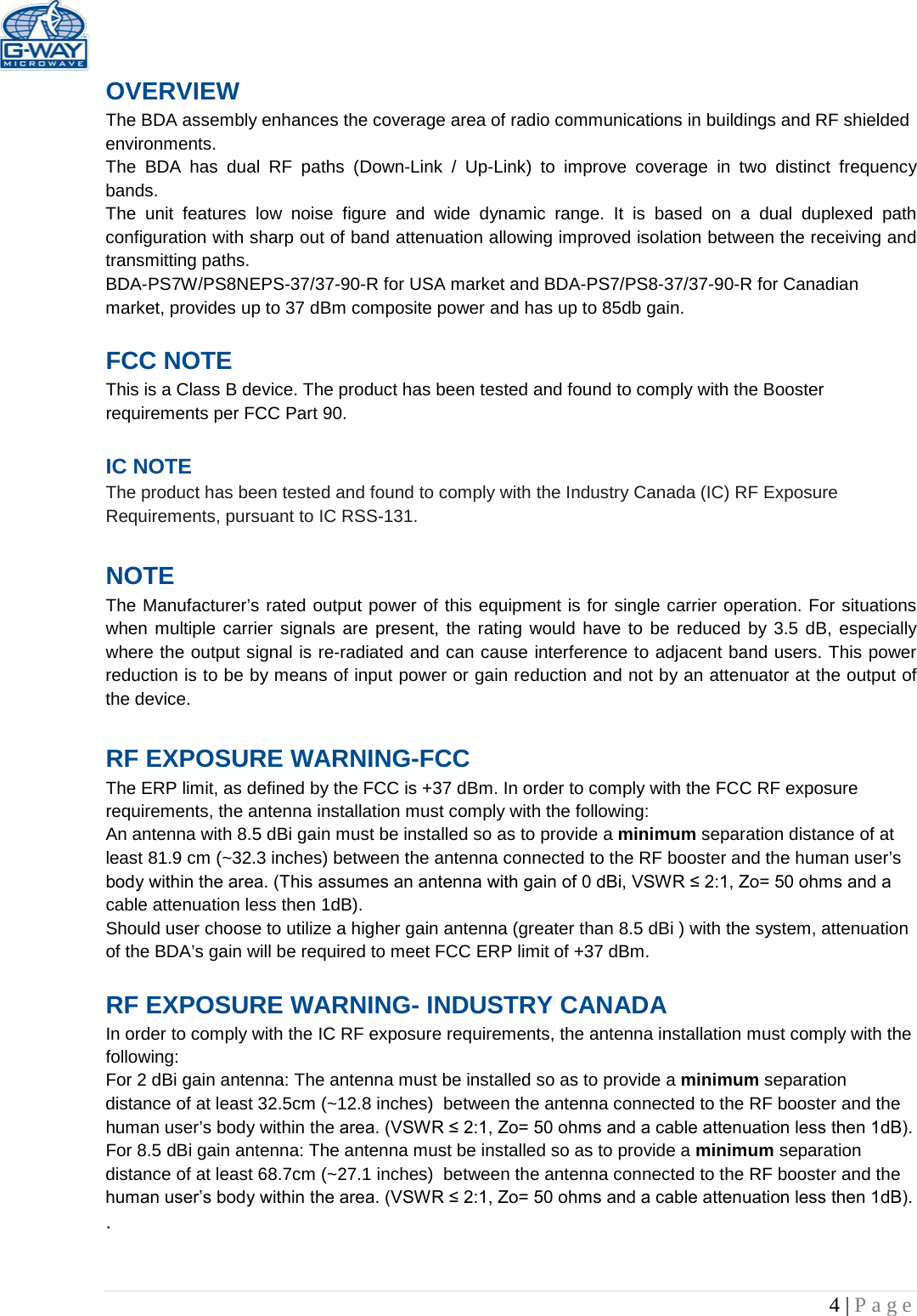   4 | Page  OVERVIEW The BDA assembly enhances the coverage area of radio communications in buildings and RF shielded environments. The  BDA has dual RF paths (Down-Link / Up-Link) to improve coverage in two distinct frequency bands.    The unit features low noise figure and wide dynamic range. It is based on a dual duplexed path configuration with sharp out of band attenuation allowing improved isolation between the receiving and transmitting paths. BDA-PS7W/PS8NEPS-37/37-90-R for USA market and BDA-PS7/PS8-37/37-90-R for Canadian market, provides up to 37 dBm composite power and has up to 85db gain.  FCC NOTE This is a Class B device. The product has been tested and found to comply with the Booster requirements per FCC Part 90.   IC NOTE The product has been tested and found to comply with the Industry Canada (IC) RF Exposure Requirements, pursuant to IC RSS-131.  NOTE The Manufacturer’s rated output power of this equipment is for single carrier operation. For situations when multiple carrier signals are present, the rating would have to be reduced by 3.5 dB, especially where the output signal is re-radiated and can cause interference to adjacent band users. This power reduction is to be by means of input power or gain reduction and not by an attenuator at the output of the device.  RF EXPOSURE WARNING-FCC The ERP limit, as defined by the FCC is +37 dBm. In order to comply with the FCC RF exposure requirements, the antenna installation must comply with the following: An antenna with 8.5 dBi gain must be installed so as to provide a minimum separation distance of at least 81.9 cm (~32.3 inches) between the antenna connected to the RF booster and the human user’s body within the area. (This assumes an antenna with gain of 0 dBi, VSWR ≤ 2:1, Zo= 50 ohms and a cable attenuation less then 1dB). Should user choose to utilize a higher gain antenna (greater than 8.5 dBi ) with the system, attenuation of the BDA’s gain will be required to meet FCC ERP limit of +37 dBm.  RF EXPOSURE WARNING- INDUSTRY CANADA In order to comply with the IC RF exposure requirements, the antenna installation must comply with the following: For 2 dBi gain antenna: The antenna must be installed so as to provide a minimum separation distance of at least 32.5cm (~12.8 inches)  between the antenna connected to the RF booster and the human user’s body within the area. (VSWR ≤ 2:1, Zo= 50 ohms and a cable attenuation less then 1dB). For 8.5 dBi gain antenna: The antenna must be installed so as to provide a minimum separation distance of at least 68.7cm (~27.1 inches)  between the antenna connected to the RF booster and the human user’s body within the area. (VSWR ≤ 2:1, Zo= 50 ohms and a cable attenuation less then 1dB). .  