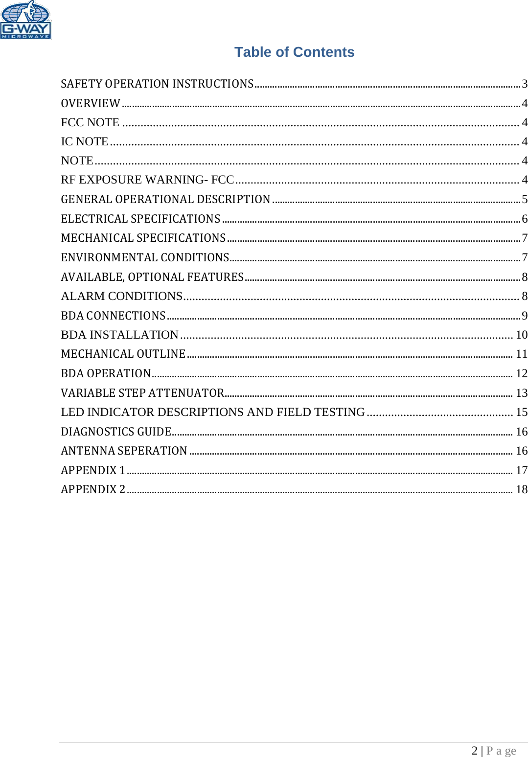 2 | P a ge  Table of Contents SAFETYOPERATIONINSTRUCTIONS..........................................................................................................3 OVERVIEW...............................................................................................................................................................4 FCC NOTE .................................................................................................................................. 4 IC NOTE ...................................................................................................................................... 4 NOTE ........................................................................................................................................... 4 RF EXPOSURE WARNING- FCC ............................................................................................. 4 GENERALOPERATIONALDESCRIPTION...................................................................................................5 ELECTRICALSPECIFICATIONS.......................................................................................................................6 MECHANICALSPECIFICATIONS.....................................................................................................................7 ENVIRONMENTALCONDITIONS....................................................................................................................7 AVAILABLE,OPTIONALFEATURES..............................................................................................................8 ALARM CONDITIONS .............................................................................................................. 8 BDACONNECTIONS.............................................................................................................................................9 BDA INSTALLATION ............................................................................................................. 10 MECHANICALOUTLINE..................................................................................................................................11 BDAOPERATION................................................................................................................................................12 VARIABLESTEPATTENUATOR...................................................................................................................13 LED INDICATOR DESCRIPTIONS AND FIELD TESTING ................................................ 15 DIAGNOSTICSGUIDE........................................................................................................................................16 ANTENNASEPERATION.................................................................................................................................16 APPENDIX1..........................................................................................................................................................17 APPENDIX2..........................................................................................................................................................18 