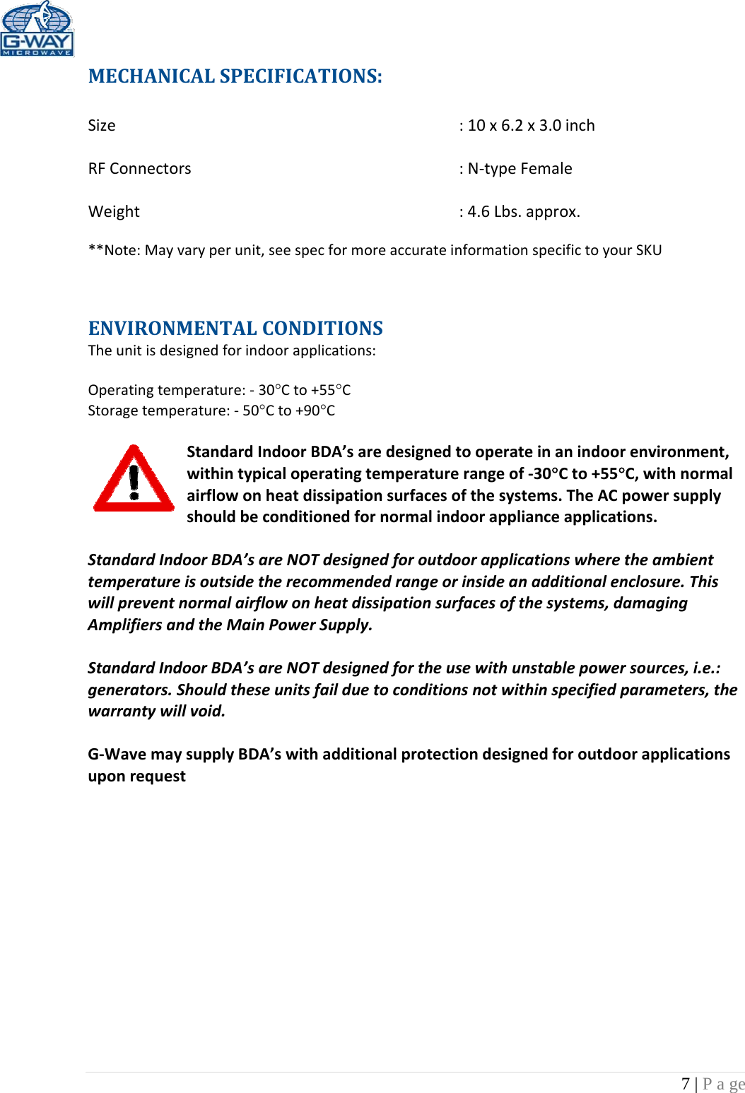 7 | P a ge  MECHANICALSPECIFICATIONS:Size:10x6.2x3.0inchRFConnectors:N‐typeFemaleWeight:4.6Lbs.approx.**Note:Mayvaryperunit,seespecformoreaccurateinformationspecifictoyourSKUENVIRONMENTALCONDITIONSTheunitisdesignedforindoorapplications:Operatingtemperature:‐30Cto+55CStoragetemperature:‐50Cto+90CStandardIndoorBDA’saredesignedtooperateinanindoorenvironment,withintypicaloperatingtemperaturerangeof‐30Cto+55C,withnormalairflowonheatdissipationsurfacesofthesystems.TheACpowersupplyshouldbeconditionedfornormalindoorapplianceapplications.StandardIndoorBDA’sareNOTdesignedforoutdoorapplicationswheretheambienttemperatureisoutsidetherecommendedrangeorinsideanadditionalenclosure.Thiswillpreventnormalairflowonheatdissipationsurfacesofthesystems,damagingAmplifiersandtheMainPowerSupply.StandardIndoorBDA’sareNOTdesignedfortheusewithunstablepowersources,i.e.:generators.Shouldtheseunitsfailduetoconditionsnotwithinspecifiedparameters,thewarrantywillvoid.G‐WavemaysupplyBDA’swithadditionalprotectiondesignedforoutdoorapplicationsuponrequest