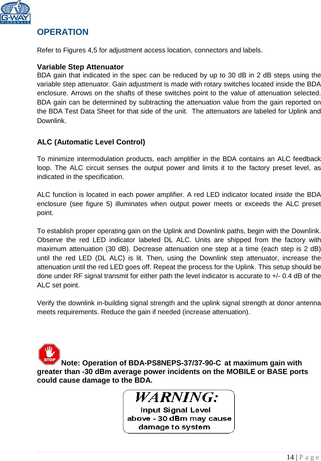   14 | Page  OPERATION  Refer to Figures 4,5 for adjustment access location, connectors and labels.  Variable Step Attenuator BDA gain that indicated in the spec can be reduced by up to 30 dB in 2 dB steps using the variable step attenuator. Gain adjustment is made with rotary switches located inside the BDA enclosure. Arrows on the shafts of these switches point to the value of attenuation selected. BDA gain can be determined by subtracting the attenuation value from the gain reported on the BDA Test Data Sheet for that side of the unit.  The attenuators are labeled for Uplink and Downlink.  ALC (Automatic Level Control)   To minimize intermodulation products, each amplifier in the BDA contains an ALC feedback loop. The ALC circuit senses the output power and limits it to the factory preset level, as indicated in the specification.    ALC function is located in each power amplifier. A red LED indicator located inside the BDA enclosure  (see figure 5) illuminates when output power meets or exceeds the ALC preset point.   To establish proper operating gain on the Uplink and Downlink paths, begin with the Downlink. Observe the red LED  indicator labeled DL ALC. Units are shipped from the factory with maximum attenuation (30 dB). Decrease attenuation one step at a time (each step is 2 dB) until the red LED (DL ALC) is lit. Then, using the Downlink step attenuator, increase the attenuation until the red LED goes off. Repeat the process for the Uplink. This setup should be done under RF signal transmit for either path the level indicator is accurate to +/- 0.4 dB of the ALC set point.   Verify the downlink in-building signal strength and the uplink signal strength at donor antenna meets requirements. Reduce the gain if needed (increase attenuation).     Note: Operation of BDA-PS8NEPS-37/37-90-C at maximum gain with greater than -30 dBm average power incidents on the MOBILE or BASE ports could cause damage to the BDA.      
