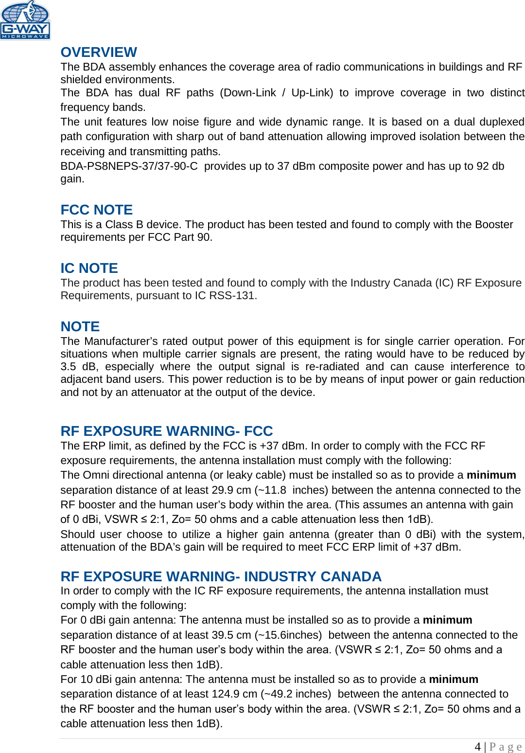   4 | Page  OVERVIEW The BDA assembly enhances the coverage area of radio communications in buildings and RF shielded environments. The BDA has dual RF paths (Down-Link / Up-Link) to improve coverage in two distinct frequency bands.    The unit features low noise figure and wide dynamic range. It is based on a dual duplexed path configuration with sharp out of band attenuation allowing improved isolation between the receiving and transmitting paths. BDA-PS8NEPS-37/37-90-C  provides up to 37 dBm composite power and has up to 92 db gain.  FCC NOTE This is a Class B device. The product has been tested and found to comply with the Booster requirements per FCC Part 90.   IC NOTE The product has been tested and found to comply with the Industry Canada (IC) RF Exposure Requirements, pursuant to IC RSS-131.  NOTE The Manufacturer’s rated output power of this equipment is for single carrier operation. For situations when multiple carrier signals are present, the rating would have to be reduced by 3.5 dB, especially where the output signal is re-radiated and can cause interference to adjacent band users. This power reduction is to be by means of input power or gain reduction and not by an attenuator at the output of the device. RF EXPOSURE WARNING- FCC The ERP limit, as defined by the FCC is +37 dBm. In order to comply with the FCC RF exposure requirements, the antenna installation must comply with the following: The Omni directional antenna (or leaky cable) must be installed so as to provide a minimum separation distance of at least 29.9 cm (~11.8  inches) between the antenna connected to the RF booster and the human user’s body within the area. (This assumes an antenna with gain of 0 dBi, VSWR ≤ 2:1, Zo= 50 ohms and a cable attenuation less then 1dB). Should user choose to utilize a higher gain antenna (greater than 0 dBi) with the system, attenuation of the BDA’s gain will be required to meet FCC ERP limit of +37 dBm.  RF EXPOSURE WARNING- INDUSTRY CANADA In order to comply with the IC RF exposure requirements, the antenna installation must comply with the following: For 0 dBi gain antenna: The antenna must be installed so as to provide a minimum separation distance of at least 39.5 cm (~15.6inches)  between the antenna connected to the RF booster and the human user’s body within the area. (VSWR ≤ 2:1, Zo= 50 ohms and a cable attenuation less then 1dB). For 10 dBi gain antenna: The antenna must be installed so as to provide a minimum separation distance of at least 124.9 cm (~49.2 inches)  between the antenna connected to the RF booster and the human user’s body within the area. (VSWR ≤ 2:1, Zo= 50 ohms and a cable attenuation less then 1dB). 