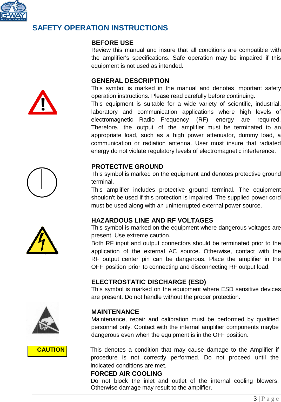   3 | Page        SAFETY OPERATION INSTRUCTIONS  BEFORE USE Review this manual and insure that  all conditions are compatible with the amplifier&apos;s  specifications.  Safe  operation  may be impaired  if  this equipment is not used as intended.  GENERAL DESCRIPTION This  symbol  is  marked  in  the  manual and denotes  important  safety operation instructions. Please read carefully before continuing. This  equipment  is  suitable  for  a  wide  variety  of  scientific,  industrial, laboratory  and  communication applications  where  high  levels  of electromagnetic  Radio Frequency  (RF) energy  are  required. Therefore,  the  output  of  the  amplifier  must be  terminated  to  an appropriate  load, such as  a  high  power  attenuator, dummy  load,  a communication or  radiation antenna.  User  must  insure  that  radiated energy do not violate regulatory levels of electromagnetic interference.  PROTECTIVE GROUND This symbol is marked on the equipment and denotes protective ground terminal. This  amplifier  includes protective  ground  terminal.  The  equipment shouldn&apos;t be used if this protection is impaired. The supplied power cord must be used along with an uninterrupted external power source.  HAZARDOUS LINE AND RF VOLTAGES This symbol is marked on the equipment where dangerous voltages are present. Use extreme caution. Both RF input and output connectors should be terminated prior to the application of  the  external  AC  source. Otherwise, contact  with  the RF  output  center  pin  can be dangerous. Place  the  amplifier  in  the OFF position prior to connecting and disconnecting RF output load.  ELECTROSTATIC DISCHARGE (ESD) This symbol is marked on the equipment where ESD sensitive devices are present. Do not handle without the proper protection.  MAINTENANCE Maintenance,  repair  and  calibration  must be  performed by qualified personnel only. Contact with the internal amplifier components maybe dangerous even when the equipment is in the OFF position.  CAUTION          This  denotes  a  condition  that  may cause  damage  to  the  Amplifier  if procedure  is  not  correctly performed.  Do  not  proceed until  the indicated conditions are met.  FORCED AIR COOLING Do not block the inlet and outlet of the internal cooling blowers. Otherwise damage may result to the amplifier. 