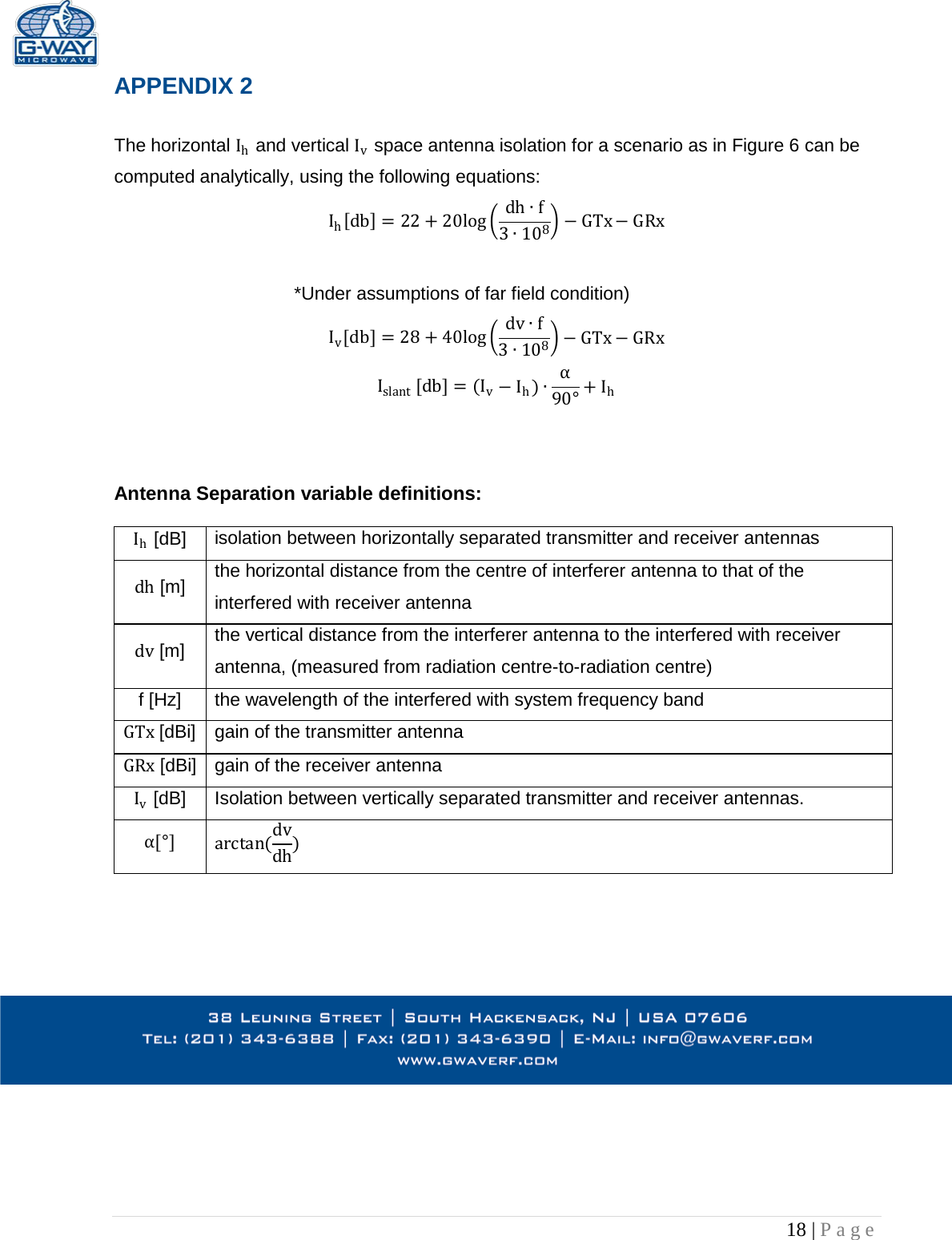   18 | Page  APPENDIX 2  The horizontal Ih and vertical Iv space antenna isolation for a scenario as in Figure 6 can be computed analytically, using the following equations: Ih[db]=22 +20log dh f3108GTx GRx  *Under assumptions of far field condition)  Iv[db]=28 +40log dv f3108GTx GRx Islant [db]= (IvIh)90°+ Ih    Antenna Separation variable definitions:   Ih [dB] isolation between horizontally separated transmitter and receiver antennas dh [m] the horizontal distance from the centre of interferer antenna to that of the interfered with receiver antenna dv [m] the vertical distance from the interferer antenna to the interfered with receiver antenna, (measured from radiation centre-to-radiation centre) f [Hz] the wavelength of the interfered with system frequency band GTx [dBi] gain of the transmitter antenna GRx [dBi] gain of the receiver antenna Iv [dB] Isolation between vertically separated transmitter and receiver antennas. [°] arctan(dvdh)     