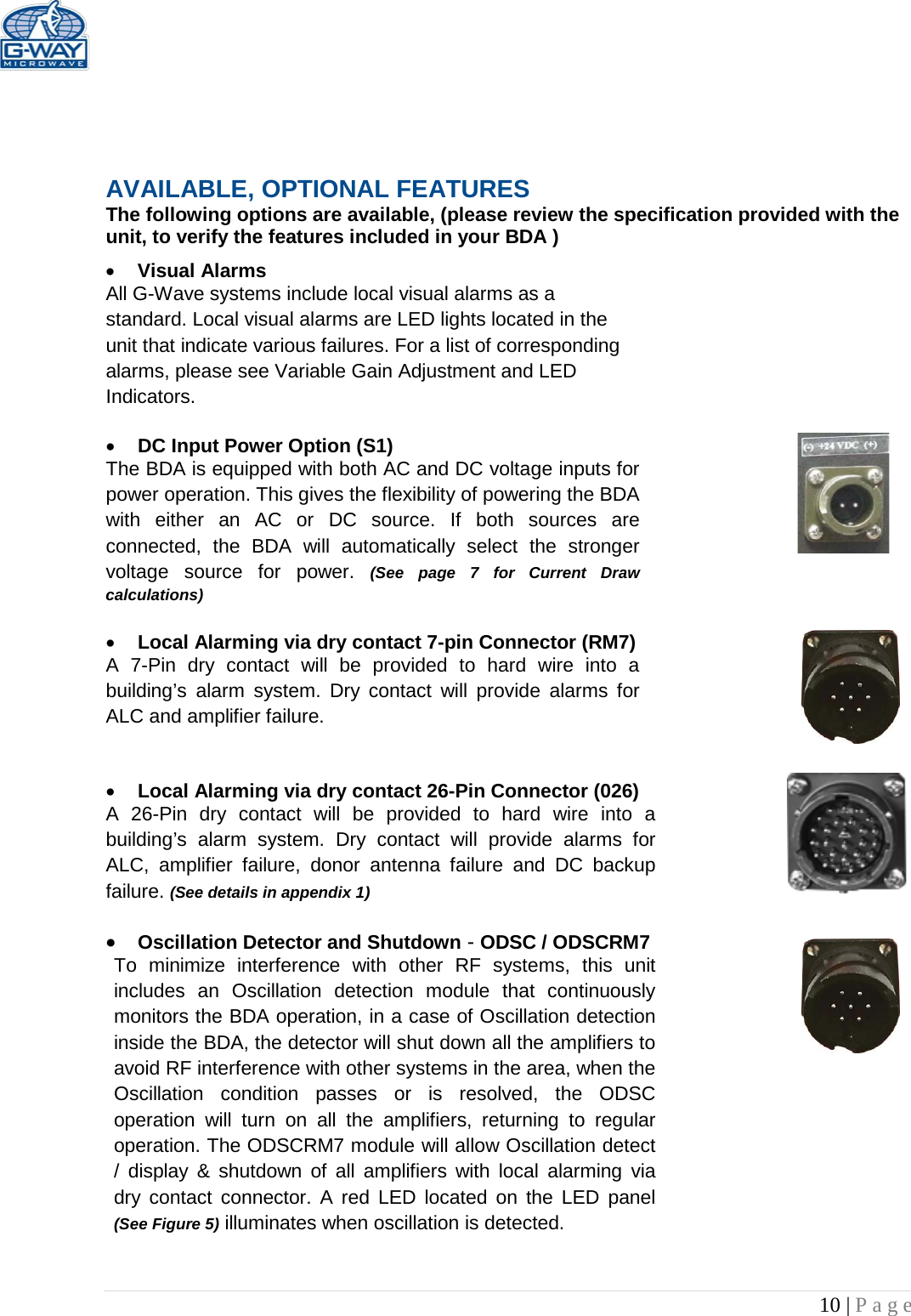   10 | Page      AVAILABLE, OPTIONAL FEATURES The following options are available, (please review the specification provided with the unit, to verify the features included in your BDA ) • Visual Alarms  All G-Wave systems include local visual alarms as a standard. Local visual alarms are LED lights located in the unit that indicate various failures. For a list of corresponding alarms, please see Variable Gain Adjustment and LED Indicators.  • DC Input Power Option (S1)  The BDA is equipped with both AC and DC voltage inputs for power operation. This gives the flexibility of powering the BDA with either an AC or DC source. If both sources are connected, the BDA will automatically select the stronger voltage  source for power. (See page 7 for Current Draw calculations)  • Local Alarming via dry contact 7-pin Connector (RM7)  A 7-Pin dry contact will be provided to hard wire into a building’s  alarm system. Dry contact will provide alarms for ALC and amplifier failure.   • Local Alarming via dry contact 26-Pin Connector (026)  A 26-Pin dry contact will be provided to hard wire into a building’s alarm system. Dry contact will provide alarms for ALC, amplifier failure, donor antenna failure and DC backup failure. (See details in appendix 1)  • Oscillation Detector and Shutdown - ODSC / ODSCRM7 To minimize interference with other RF systems, this unit includes an Oscillation detection module that continuously monitors the BDA operation, in a case of Oscillation detection inside the BDA, the detector will shut down all the amplifiers to avoid RF interference with other systems in the area, when the Oscillation condition passes or is resolved, the ODSC operation will turn on all the amplifiers, returning to regular operation. The ODSCRM7 module will allow Oscillation detect / display &amp; shutdown of all amplifiers with local alarming via dry contact connector. A red LED located on the LED panel (See Figure 5) illuminates when oscillation is detected.   