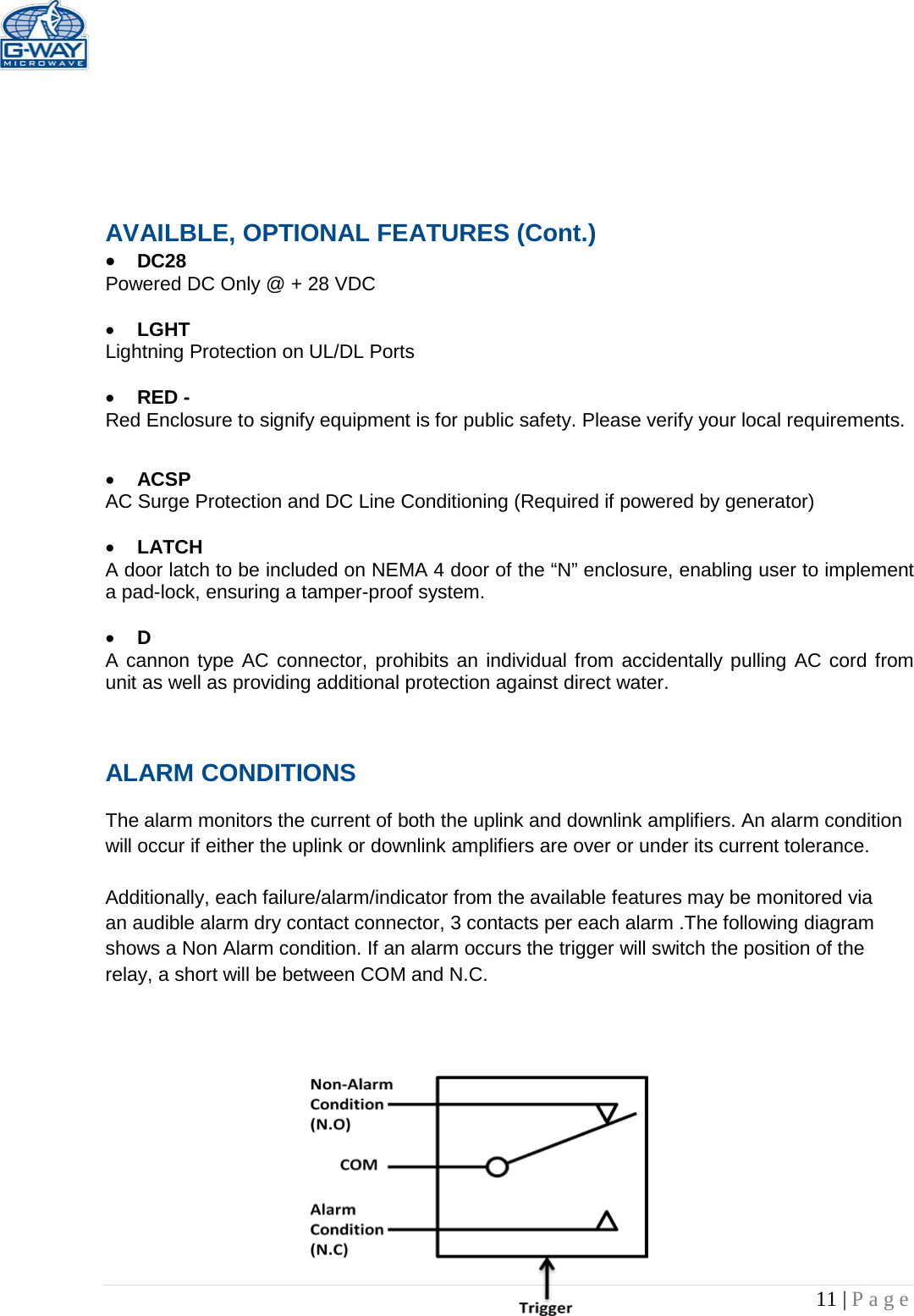   11 | Page       AVAILBLE, OPTIONAL FEATURES (Cont.) • DC28  Powered DC Only @ + 28 VDC  • LGHT Lightning Protection on UL/DL Ports  • RED -  Red Enclosure to signify equipment is for public safety. Please verify your local requirements.  • ACSP AC Surge Protection and DC Line Conditioning (Required if powered by generator)  • LATCH A door latch to be included on NEMA 4 door of the “N” enclosure, enabling user to implement a pad-lock, ensuring a tamper-proof system.  • D A cannon type AC connector, prohibits an individual from accidentally pulling AC cord from unit as well as providing additional protection against direct water.  ALARM CONDITIONS   The alarm monitors the current of both the uplink and downlink amplifiers. An alarm condition will occur if either the uplink or downlink amplifiers are over or under its current tolerance.   Additionally, each failure/alarm/indicator from the available features may be monitored via an audible alarm dry contact connector, 3 contacts per each alarm .The following diagram shows a Non Alarm condition. If an alarm occurs the trigger will switch the position of the relay, a short will be between COM and N.C.              