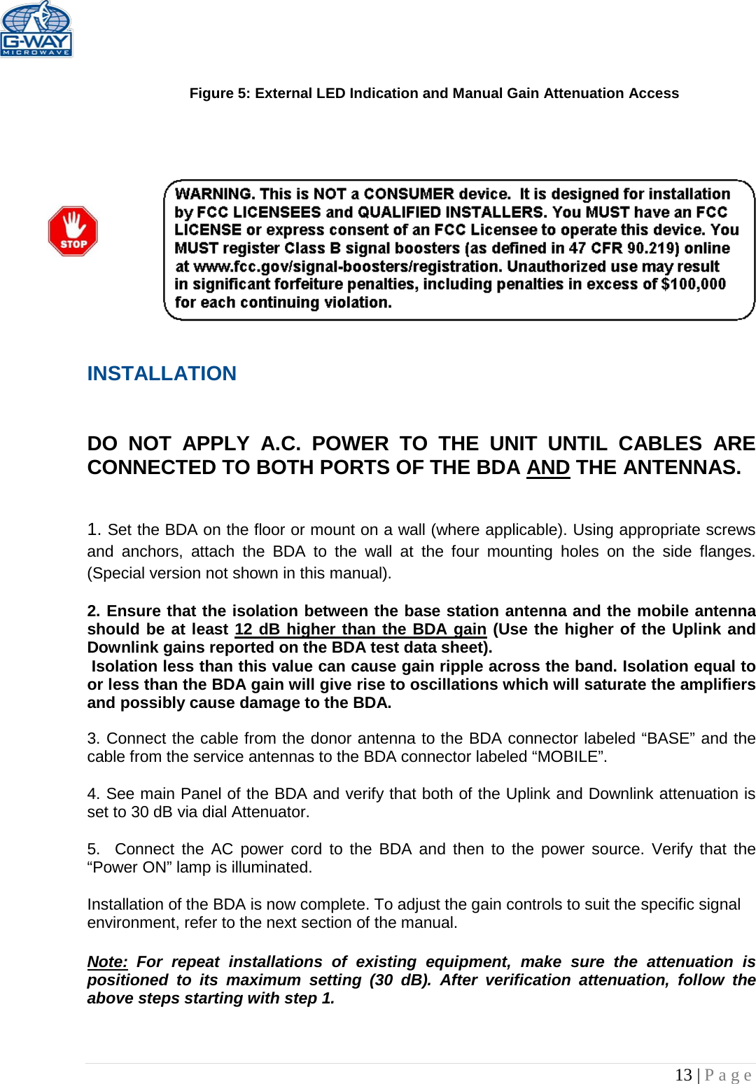  13 | Page   Figure 5: External LED Indication and Manual Gain Attenuation Access      INSTALLATION   DO NOT APPLY A.C. POWER TO THE UNIT UNTIL CABLES ARE CONNECTED TO BOTH PORTS OF THE BDA AND THE ANTENNAS.    1. Set the BDA on the floor or mount on a wall (where applicable). Using appropriate screws and anchors, attach the BDA to the wall at the four mounting holes on the side flanges. (Special version not shown in this manual).  2. Ensure that the isolation between the base station antenna and the mobile antenna should be at least 12 dB higher than the BDA gain (Use the higher of the Uplink and Downlink gains reported on the BDA test data sheet).  Isolation less than this value can cause gain ripple across the band. Isolation equal to or less than the BDA gain will give rise to oscillations which will saturate the amplifiers and possibly cause damage to the BDA.   3. Connect the cable from the donor antenna to the BDA connector labeled “BASE” and the cable from the service antennas to the BDA connector labeled “MOBILE”.  4. See main Panel of the BDA and verify that both of the Uplink and Downlink attenuation is set to 30 dB via dial Attenuator.    5.  Connect the AC power cord to the BDA and then to the power source. Verify that the “Power ON” lamp is illuminated.   Installation of the BDA is now complete. To adjust the gain controls to suit the specific signal environment, refer to the next section of the manual.  Note: For repeat installations of existing equipment, make sure the attenuation is positioned to its maximum setting (30 dB). After verification attenuation, follow the above steps starting with step 1.   