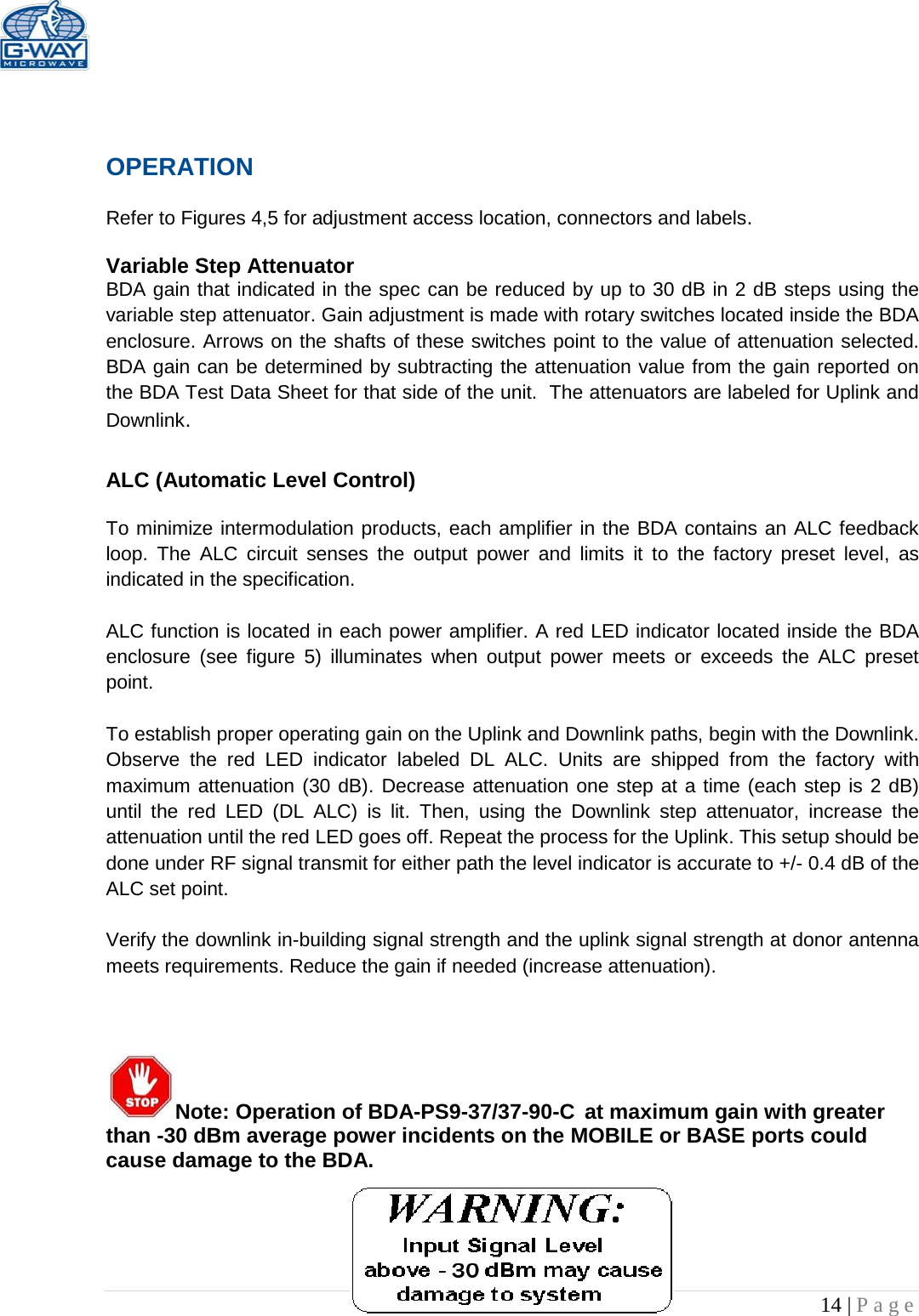   14 | Page   OPERATION  Refer to Figures 4,5 for adjustment access location, connectors and labels.  Variable Step Attenuator BDA gain that indicated in the spec can be reduced by up to 30 dB in 2 dB steps using the variable step attenuator. Gain adjustment is made with rotary switches located inside the BDA enclosure. Arrows on the shafts of these switches point to the value of attenuation selected. BDA gain can be determined by subtracting the attenuation value from the gain reported on the BDA Test Data Sheet for that side of the unit.  The attenuators are labeled for Uplink and Downlink.  ALC (Automatic Level Control)   To minimize intermodulation products, each amplifier in the BDA contains an ALC feedback loop. The ALC circuit senses the output power and limits it to the factory preset level, as indicated in the specification.    ALC function is located in each power amplifier. A red LED indicator located inside the BDA enclosure  (see figure 5) illuminates when output power meets or exceeds the ALC preset point.   To establish proper operating gain on the Uplink and Downlink paths, begin with the Downlink. Observe the red LED  indicator labeled DL ALC. Units are shipped from the factory with maximum attenuation (30 dB). Decrease attenuation one step at a time (each step is 2 dB) until the red LED (DL ALC) is lit. Then, using the Downlink step attenuator, increase the attenuation until the red LED goes off. Repeat the process for the Uplink. This setup should be done under RF signal transmit for either path the level indicator is accurate to +/- 0.4 dB of the ALC set point.   Verify the downlink in-building signal strength and the uplink signal strength at donor antenna meets requirements. Reduce the gain if needed (increase attenuation).     Note: Operation of BDA-PS9-37/37-90-C at maximum gain with greater than -30 dBm average power incidents on the MOBILE or BASE ports could cause damage to the BDA.      