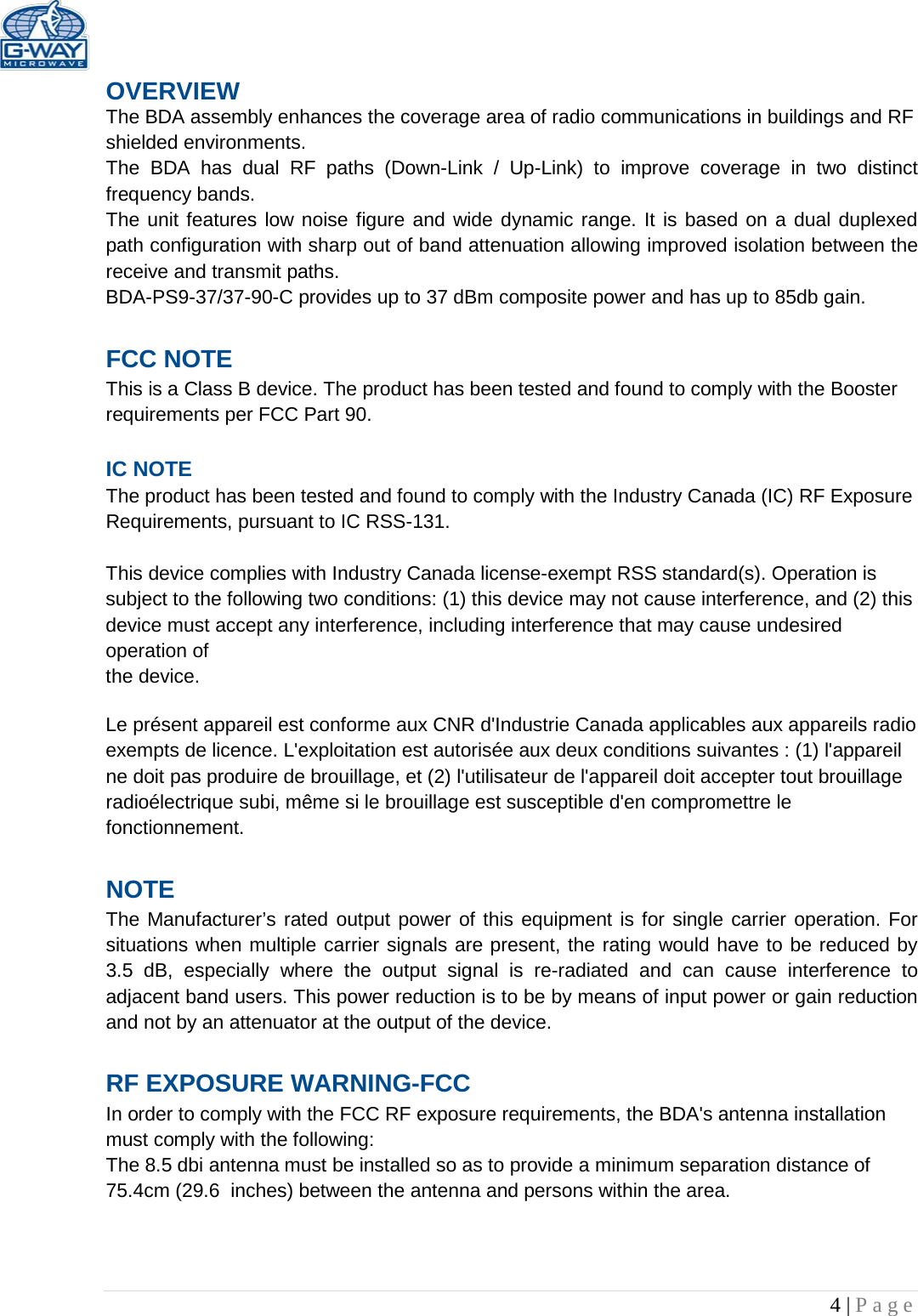   4 | Page  OVERVIEW The BDA assembly enhances the coverage area of radio communications in buildings and RF shielded environments. The  BDA has dual RF paths (Down-Link  /  Up-Link) to improve coverage in two distinct frequency bands.    The unit features low noise figure and wide dynamic range. It is based on a dual duplexed path configuration with sharp out of band attenuation allowing improved isolation between the receive and transmit paths. BDA-PS9-37/37-90-C provides up to 37 dBm composite power and has up to 85db gain.  FCC NOTE This is a Class B device. The product has been tested and found to comply with the Booster requirements per FCC Part 90.   IC NOTE The product has been tested and found to comply with the Industry Canada (IC) RF Exposure Requirements, pursuant to IC RSS-131.  This device complies with Industry Canada license-exempt RSS standard(s). Operation is subject to the following two conditions: (1) this device may not cause interference, and (2) this device must accept any interference, including interference that may cause undesired operation of the device.  Le présent appareil est conforme aux CNR d&apos;Industrie Canada applicables aux appareils radio exempts de licence. L&apos;exploitation est autorisée aux deux conditions suivantes : (1) l&apos;appareil ne doit pas produire de brouillage, et (2) l&apos;utilisateur de l&apos;appareil doit accepter tout brouillage radioélectrique subi, même si le brouillage est susceptible d&apos;en compromettre le fonctionnement.  NOTE The Manufacturer’s rated output power of this equipment is for single carrier operation. For situations when multiple carrier signals are present, the rating would have to be reduced by 3.5 dB, especially where the output signal is re-radiated and can cause interference to adjacent band users. This power reduction is to be by means of input power or gain reduction and not by an attenuator at the output of the device.  RF EXPOSURE WARNING-FCC In order to comply with the FCC RF exposure requirements, the BDA&apos;s antenna installation must comply with the following: The 8.5 dbi antenna must be installed so as to provide a minimum separation distance of 75.4cm (29.6  inches) between the antenna and persons within the area.    