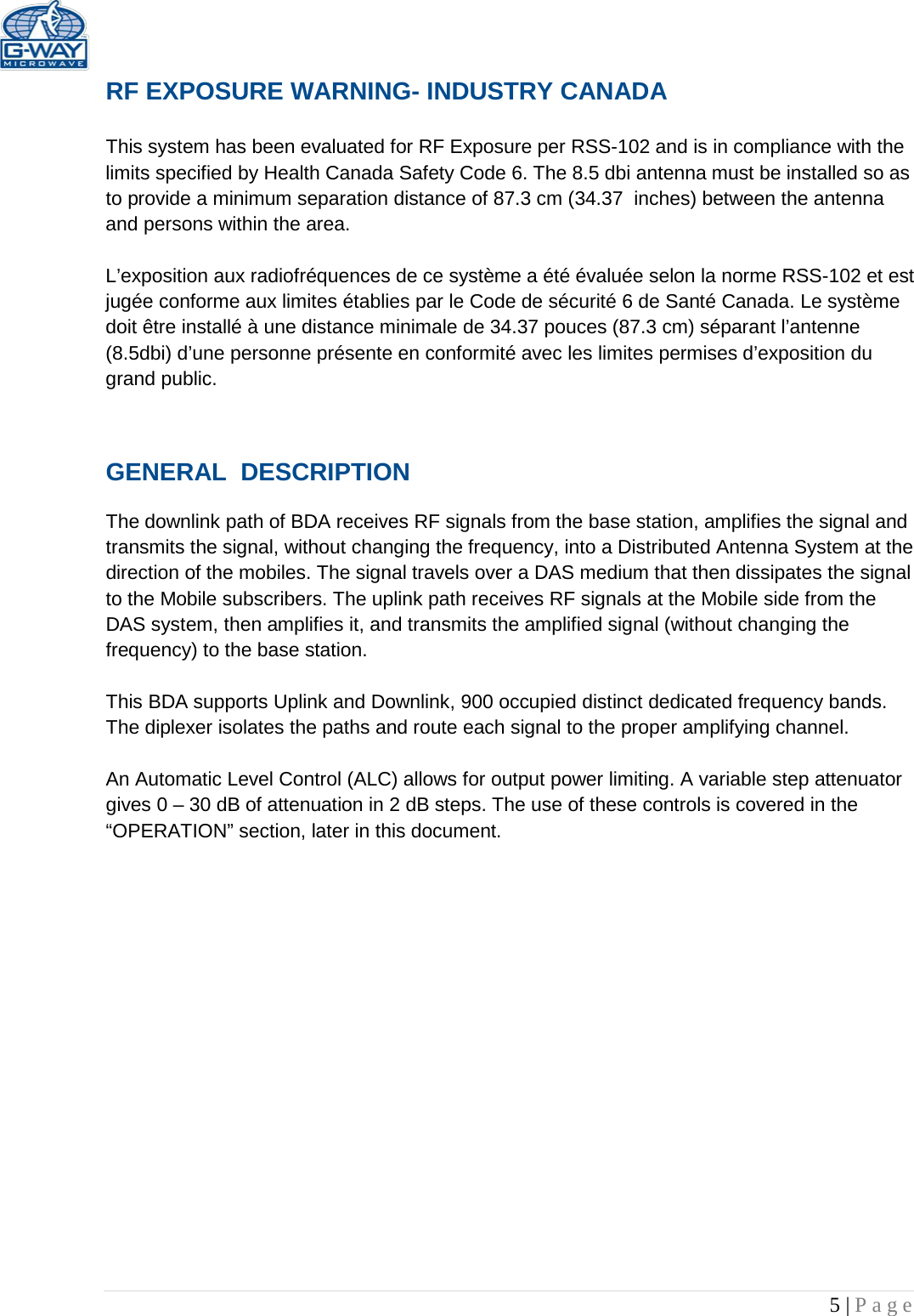   5 | Page  RF EXPOSURE WARNING- INDUSTRY CANADA  This system has been evaluated for RF Exposure per RSS-102 and is in compliance with the limits specified by Health Canada Safety Code 6. The 8.5 dbi antenna must be installed so as to provide a minimum separation distance of 87.3 cm (34.37  inches) between the antenna and persons within the area.  L’exposition aux radiofréquences de ce système a été évaluée selon la norme RSS-102 et est jugée conforme aux limites établies par le Code de sécurité 6 de Santé Canada. Le système doit être installé à une distance minimale de 34.37 pouces (87.3 cm) séparant l’antenne (8.5dbi) d’une personne présente en conformité avec les limites permises d’exposition du grand public.  GENERAL  DESCRIPTION   The downlink path of BDA receives RF signals from the base station, amplifies the signal and transmits the signal, without changing the frequency, into a Distributed Antenna System at the direction of the mobiles. The signal travels over a DAS medium that then dissipates the signal to the Mobile subscribers. The uplink path receives RF signals at the Mobile side from the DAS system, then amplifies it, and transmits the amplified signal (without changing the frequency) to the base station.   This BDA supports Uplink and Downlink, 900 occupied distinct dedicated frequency bands. The diplexer isolates the paths and route each signal to the proper amplifying channel.  An Automatic Level Control (ALC) allows for output power limiting. A variable step attenuator gives 0 – 30 dB of attenuation in 2 dB steps. The use of these controls is covered in the “OPERATION” section, later in this document.             