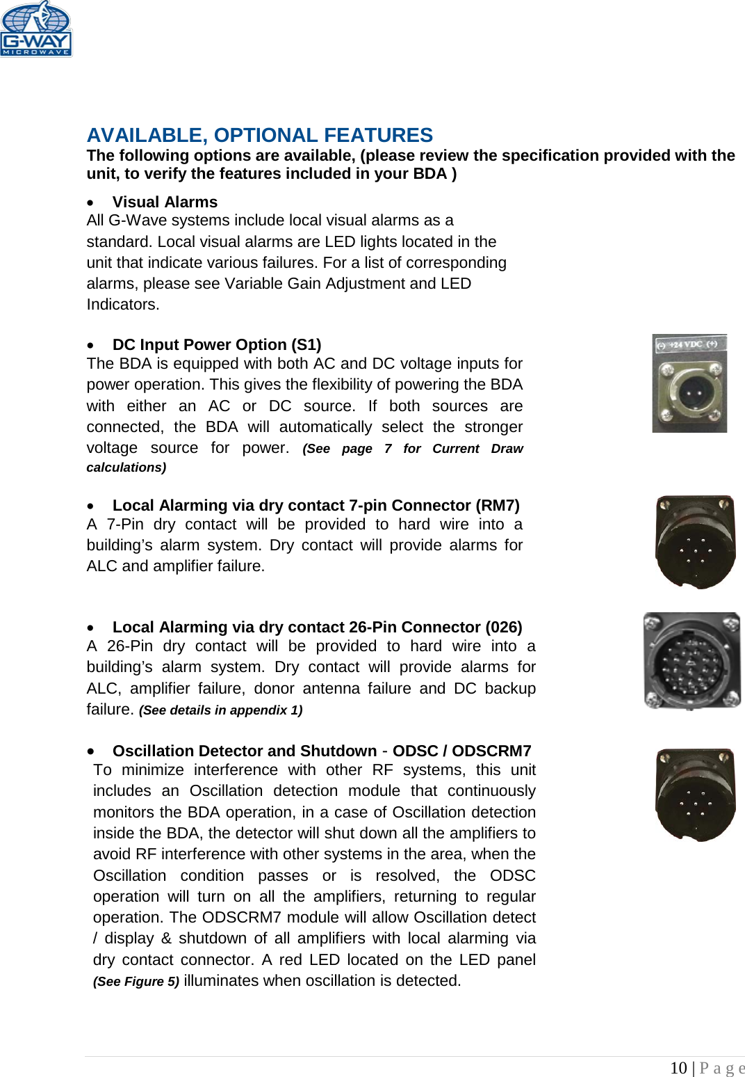   10 | Page     AVAILABLE, OPTIONAL FEATURES The following options are available, (please review the specification provided with the unit, to verify the features included in your BDA ) • Visual Alarms  All G-Wave systems include local visual alarms as a standard. Local visual alarms are LED lights located in the unit that indicate various failures. For a list of corresponding alarms, please see Variable Gain Adjustment and LED Indicators.  • DC Input Power Option (S1)  The BDA is equipped with both AC and DC voltage inputs for power operation. This gives the flexibility of powering the BDA with either an AC or DC source. If both sources are connected, the BDA will automatically select the stronger voltage  source for power.  (See page 7 for Current Draw calculations)  • Local Alarming via dry contact 7-pin Connector (RM7)  A 7-Pin dry contact will be provided to hard wire into a building’s alarm system. Dry contact will provide alarms for ALC and amplifier failure.   • Local Alarming via dry contact 26-Pin Connector (026)  A 26-Pin dry contact will be provided to hard wire into a building’s alarm system. Dry contact will provide alarms for ALC, amplifier failure, donor antenna failure and DC backup failure. (See details in appendix 1)  • Oscillation Detector and Shutdown - ODSC / ODSCRM7 To minimize interference with other RF systems, this unit includes an Oscillation detection module that continuously monitors the BDA operation, in a case of Oscillation detection inside the BDA, the detector will shut down all the amplifiers to avoid RF interference with other systems in the area, when the Oscillation condition passes or is resolved, the ODSC operation will turn on all the amplifiers, returning to  regular operation. The ODSCRM7 module will allow Oscillation detect / display &amp; shutdown of all amplifiers with local alarming via dry contact connector. A red LED located on the LED panel (See Figure 5) illuminates when oscillation is detected.    