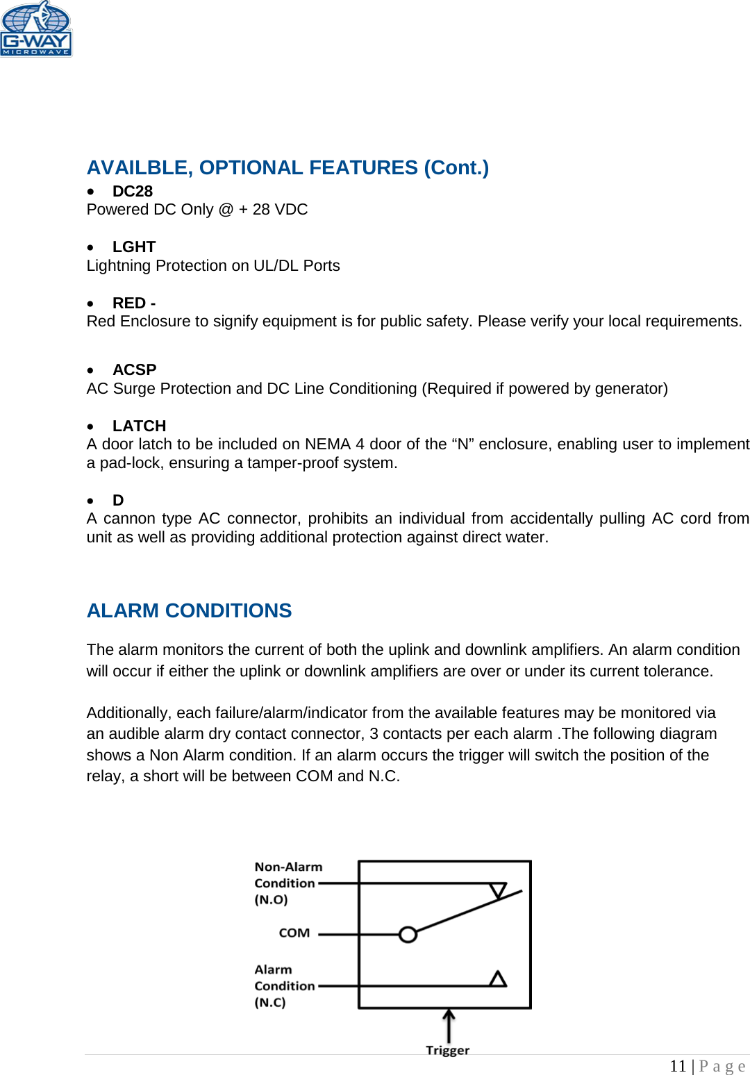   11 | Page      AVAILBLE, OPTIONAL FEATURES (Cont.) • DC28  Powered DC Only @ + 28 VDC  • LGHT Lightning Protection on UL/DL Ports  • RED -  Red Enclosure to signify equipment is for public safety. Please verify your local requirements.  • ACSP AC Surge Protection and DC Line Conditioning (Required if powered by generator)  • LATCH A door latch to be included on NEMA 4 door of the “N” enclosure, enabling user to implement a pad-lock, ensuring a tamper-proof system.  • D A cannon type AC connector, prohibits an individual from accidentally pulling AC cord from unit as well as providing additional protection against direct water.  ALARM CONDITIONS   The alarm monitors the current of both the uplink and downlink amplifiers. An alarm condition will occur if either the uplink or downlink amplifiers are over or under its current tolerance.   Additionally, each failure/alarm/indicator from the available features may be monitored via an audible alarm dry contact connector, 3 contacts per each alarm .The following diagram shows a Non Alarm condition. If an alarm occurs the trigger will switch the position of the relay, a short will be between COM and N.C.               