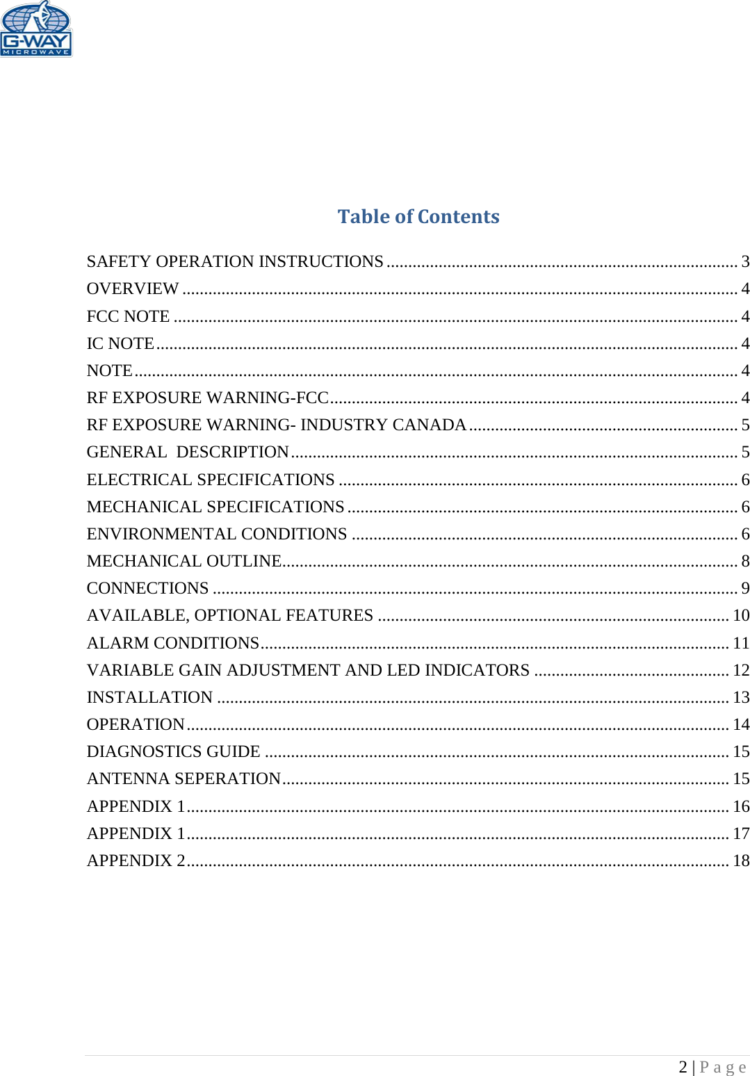   2 | Page      Table of Contents  SAFETY OPERATION INSTRUCTIONS ................................................................................. 3 OVERVIEW ................................................................................................................................ 4 FCC NOTE .................................................................................................................................. 4 IC NOTE ...................................................................................................................................... 4 NOTE ........................................................................................................................................... 4 RF EXPOSURE WARNING-FCC .............................................................................................. 4 RF EXPOSURE WARNING- INDUSTRY CANADA .............................................................. 5 GENERAL  DESCRIPTION ....................................................................................................... 5 ELECTRICAL SPECIFICATIONS ............................................................................................ 6 MECHANICAL SPECIFICATIONS .......................................................................................... 6 ENVIRONMENTAL CONDITIONS ......................................................................................... 6 MECHANICAL OUTLINE......................................................................................................... 8 CONNECTIONS ......................................................................................................................... 9 AVAILABLE, OPTIONAL FEATURES ................................................................................. 10 ALARM CONDITIONS ............................................................................................................ 11 VARIABLE GAIN ADJUSTMENT AND LED INDICATORS ............................................. 12 INSTALLATION ...................................................................................................................... 13 OPERATION ............................................................................................................................. 14 DIAGNOSTICS GUIDE ........................................................................................................... 15 ANTENNA SEPERATION ....................................................................................................... 15 APPENDIX 1 ............................................................................................................................. 16 APPENDIX 1 ............................................................................................................................. 17 APPENDIX 2 ............................................................................................................................. 18         