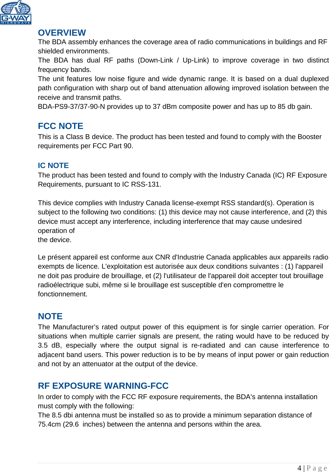   4 | Page  OVERVIEW The BDA assembly enhances the coverage area of radio communications in buildings and RF shielded environments. The  BDA has dual RF paths (Down-Link  /  Up-Link) to improve coverage in two distinct frequency bands.    The unit features low noise figure and wide dynamic range. It is based on a dual duplexed path configuration with sharp out of band attenuation allowing improved isolation between the receive and transmit paths. BDA-PS9-37/37-90-N provides up to 37 dBm composite power and has up to 85 db gain.  FCC NOTE This is a Class B device. The product has been tested and found to comply with the Booster requirements per FCC Part 90.   IC NOTE The product has been tested and found to comply with the Industry Canada (IC) RF Exposure Requirements, pursuant to IC RSS-131.  This device complies with Industry Canada license-exempt RSS standard(s). Operation is subject to the following two conditions: (1) this device may not cause interference, and (2) this device must accept any interference, including interference that may cause undesired operation of the device.  Le présent appareil est conforme aux CNR d&apos;Industrie Canada applicables aux appareils radio exempts de licence. L&apos;exploitation est autorisée aux deux conditions suivantes : (1) l&apos;appareil ne doit pas produire de brouillage, et (2) l&apos;utilisateur de l&apos;appareil doit accepter tout brouillage radioélectrique subi, même si le brouillage est susceptible d&apos;en compromettre le fonctionnement.  NOTE The Manufacturer’s rated output power of this equipment is for single carrier operation. For situations when multiple carrier signals are present, the rating would have to be reduced by 3.5 dB, especially where the output signal is re-radiated and can cause interference to adjacent band users. This power reduction is to be by means of input power or gain reduction and not by an attenuator at the output of the device.  RF EXPOSURE WARNING-FCC In order to comply with the FCC RF exposure requirements, the BDA&apos;s antenna installation must comply with the following: The 8.5 dbi antenna must be installed so as to provide a minimum separation distance of 75.4cm (29.6  inches) between the antenna and persons within the area.    