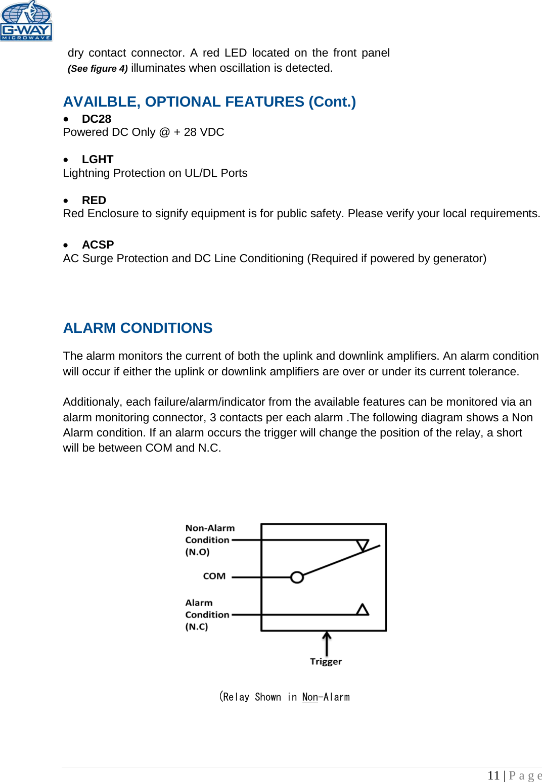   11 | Page  dry contact connector. A red LED located on the front panel (See figure 4) illuminates when oscillation is detected.   AVAILBLE, OPTIONAL FEATURES (Cont.) • DC28  Powered DC Only @ + 28 VDC  • LGHT Lightning Protection on UL/DL Ports  • RED  Red Enclosure to signify equipment is for public safety. Please verify your local requirements.  • ACSP AC Surge Protection and DC Line Conditioning (Required if powered by generator)   ALARM CONDITIONS   The alarm monitors the current of both the uplink and downlink amplifiers. An alarm condition will occur if either the uplink or downlink amplifiers are over or under its current tolerance.   Additionaly, each failure/alarm/indicator from the available features can be monitored via an alarm monitoring connector, 3 contacts per each alarm .The following diagram shows a Non Alarm condition. If an alarm occurs the trigger will change the position of the relay, a short will be between COM and N.C.                       (Relay Shown in Non-Alarm ) 