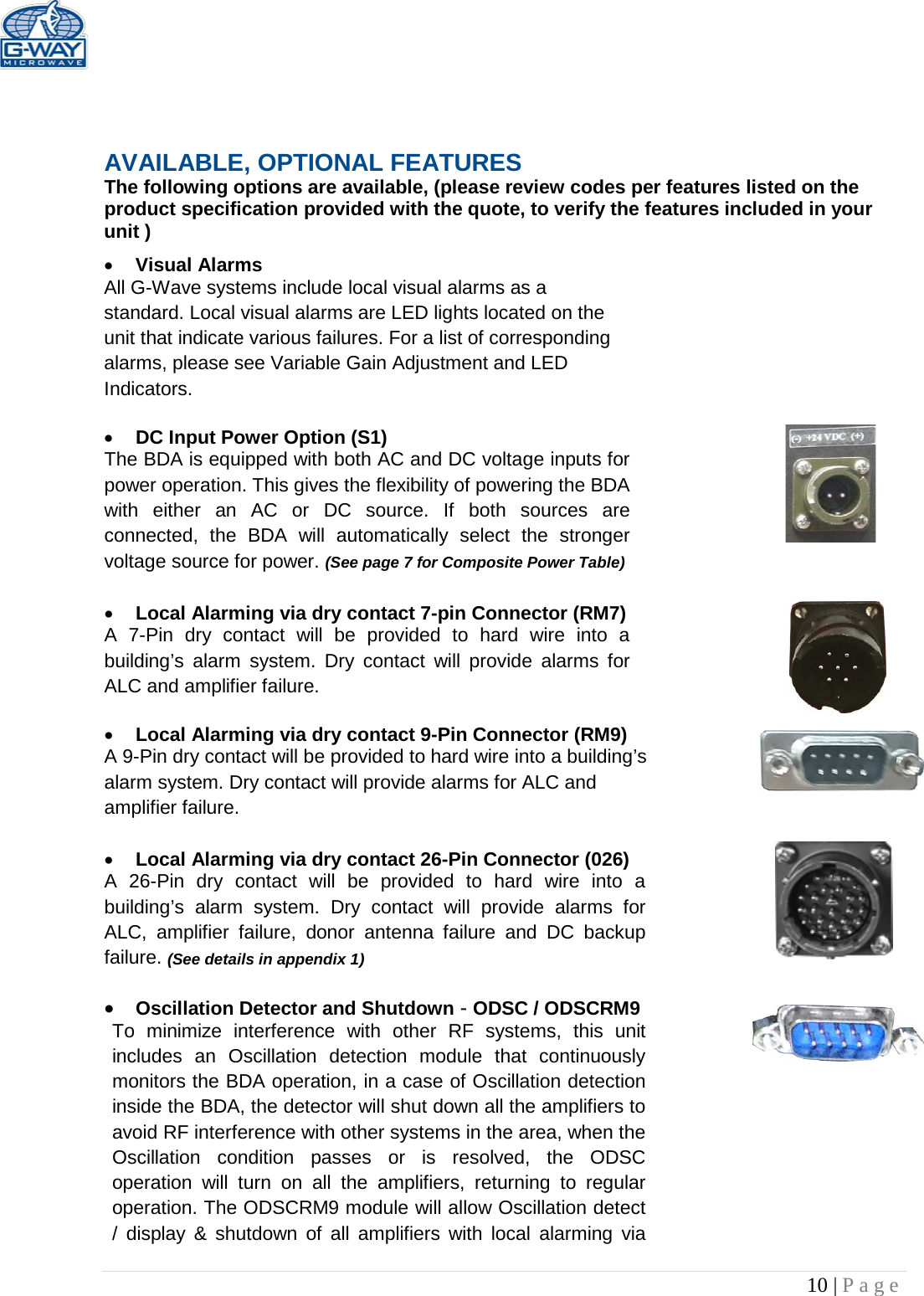   10 | Page     AVAILABLE, OPTIONAL FEATURES The following options are available, (please review codes per features listed on the product specification provided with the quote, to verify the features included in your unit ) • Visual Alarms  All G-Wave systems include local visual alarms as a standard. Local visual alarms are LED lights located on the unit that indicate various failures. For a list of corresponding alarms, please see Variable Gain Adjustment and LED Indicators.  • DC Input Power Option (S1)  The BDA is equipped with both AC and DC voltage inputs for power operation. This gives the flexibility of powering the BDA with either an AC or DC source. If both sources are connected, the BDA will automatically select the stronger voltage source for power. (See page 7 for Composite Power Table)  • Local Alarming via dry contact 7-pin Connector (RM7)  A 7-Pin dry contact will be provided to hard wire into a building’s alarm system. Dry contact will provide alarms for ALC and amplifier failure.  • Local Alarming via dry contact 9-Pin Connector (RM9) A 9-Pin dry contact will be provided to hard wire into a building’s alarm system. Dry contact will provide alarms for ALC and amplifier failure.   • Local Alarming via dry contact 26-Pin Connector (026)  A 26-Pin dry contact will be provided to hard wire into a building’s alarm system. Dry contact will provide alarms for ALC, amplifier failure, donor antenna failure and DC backup failure. (See details in appendix 1)  • Oscillation Detector and Shutdown - ODSC / ODSCRM9 To minimize interference with other RF systems, this unit includes an Oscillation detection module that continuously monitors the BDA operation, in a case of Oscillation detection inside the BDA, the detector will shut down all the amplifiers to avoid RF interference with other systems in the area, when the Oscillation condition passes or is resolved, the ODSC operation will turn on all the amplifiers, returning to regular operation. The ODSCRM9 module will allow Oscillation detect / display &amp; shutdown of all amplifiers with local alarming via 