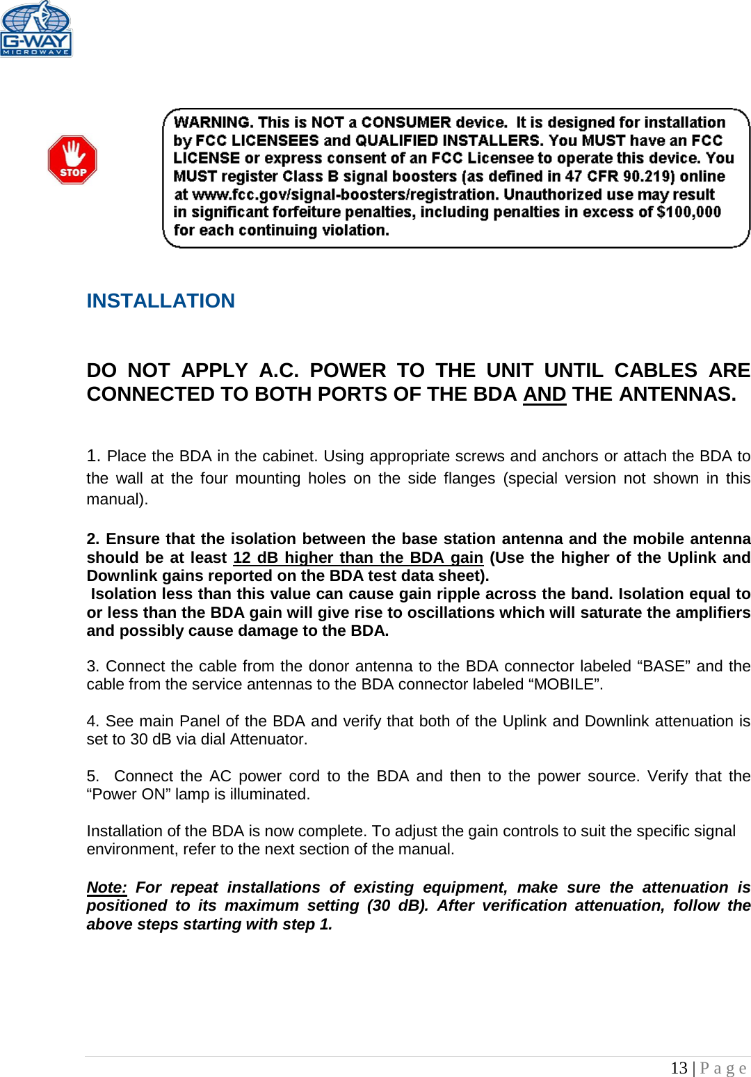   13 | Page     INSTALLATION   DO NOT APPLY A.C. POWER TO THE UNIT UNTIL CABLES ARE CONNECTED TO BOTH PORTS OF THE BDA AND THE ANTENNAS.    1. Place the BDA in the cabinet. Using appropriate screws and anchors or attach the BDA to the wall at the four mounting holes on the side flanges  (special version not shown in this manual).  2. Ensure that the isolation between the base station antenna and the mobile antenna should be at least 12 dB higher than the BDA gain (Use the higher of the Uplink and Downlink gains reported on the BDA test data sheet).  Isolation less than this value can cause gain ripple across the band. Isolation equal to or less than the BDA gain will give rise to oscillations which will saturate the amplifiers and possibly cause damage to the BDA.   3. Connect the cable from the donor antenna to the BDA connector labeled “BASE” and the cable from the service antennas to the BDA connector labeled “MOBILE”.  4. See main Panel of the BDA and verify that both of the Uplink and Downlink attenuation is set to 30 dB via dial Attenuator.    5.  Connect the AC power cord to the BDA and then to the power source. Verify that the “Power ON” lamp is illuminated.   Installation of the BDA is now complete. To adjust the gain controls to suit the specific signal environment, refer to the next section of the manual.  Note: For repeat installations of existing equipment, make sure the attenuation is positioned to its maximum setting (30 dB). After verification attenuation, follow the above steps starting with step 1.     