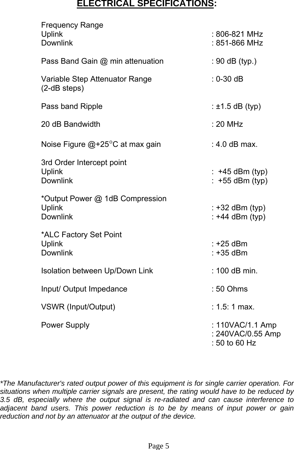  ELECTRICAL SPECIFICATIONS:  Frequency Range  Uplink       : 806-821 MHz Downlink      : 851-866 MHz   Pass Band Gain @ min attenuation     : 90 dB (typ.)  Variable Step Attenuator Range      : 0-30 dB  (2-dB steps)  Pass band Ripple      : ±1.5 dB (typ)  20 dB Bandwidth      : 20 MHz  Noise Figure @+25°C at max gain      : 4.0 dB max.  3rd Order Intercept point  Uplink      :  +45 dBm (typ)   Downlink      :  +55 dBm (typ)   *Output Power @ 1dB Compression Uplink       : +32 dBm (typ) Downlink      : +44 dBm (typ)  *ALC Factory Set Point Uplink       : +25 dBm  Downlink      : +35 dBm   Isolation between Up/Down Link       : 100 dB min.  Input/ Output Impedance    : 50 Ohms  VSWR (Input/Output)     : 1.5: 1 max.  Power Supply       : 110VAC/1.1 Amp      : 240VAC/0.55 Amp     : 50 to 60 Hz    *The Manufacturer&apos;s rated output power of this equipment is for single carrier operation. For situations when multiple carrier signals are present, the rating would have to be reduced by 3.5 dB, especially where the output signal is re-radiated and can cause interference to adjacent band users. This power reduction is to be by means of input power or gain reduction and not by an attenuator at the output of the device.   Page 5  