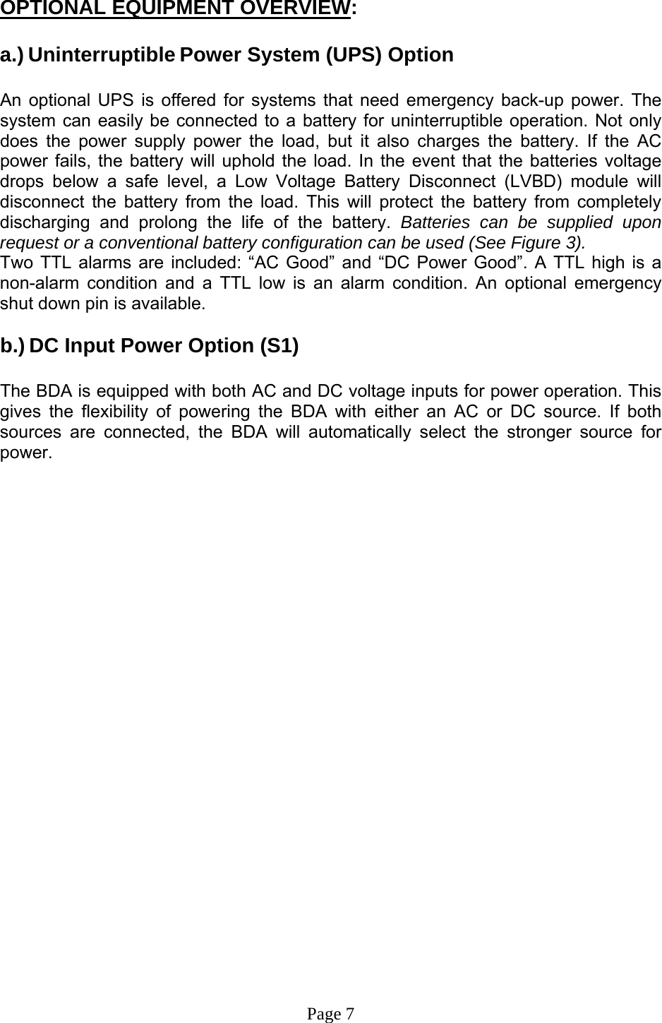  OPTIONAL EQUIPMENT OVERVIEW:  a.) Uninterruptible Power System (UPS) Option  An optional UPS is offered for systems that need emergency back-up power. The system can easily be connected to a battery for uninterruptible operation. Not only does the power supply power the load, but it also charges the battery. If the AC power fails, the battery will uphold the load. In the event that the batteries voltage drops below a safe level, a Low Voltage Battery Disconnect (LVBD) module will disconnect the battery from the load. This will protect the battery from completely discharging and prolong the life of the battery. Batteries can be supplied upon request or a conventional battery configuration can be used (See Figure 3).  Two TTL alarms are included: “AC Good” and “DC Power Good”. A TTL high is a non-alarm condition and a TTL low is an alarm condition. An optional emergency shut down pin is available.      b.) DC Input Power Option (S1)  The BDA is equipped with both AC and DC voltage inputs for power operation. This gives the flexibility of powering the BDA with either an AC or DC source. If both sources are connected, the BDA will automatically select the stronger source for power.                        Page 7 