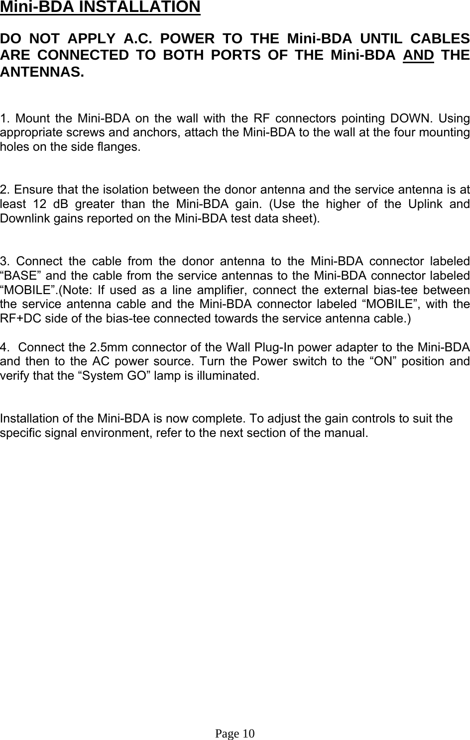 Mini-BDA INSTALLATION  DO NOT APPLY A.C. POWER TO THE Mini-BDA UNTIL CABLES ARE CONNECTED TO BOTH PORTS OF THE Mini-BDA AND THE ANTENNAS.    1. Mount the Mini-BDA on the wall with the RF connectors pointing DOWN. Using appropriate screws and anchors, attach the Mini-BDA to the wall at the four mounting holes on the side flanges.   2. Ensure that the isolation between the donor antenna and the service antenna is at least 12 dB greater than the Mini-BDA gain. (Use the higher of the Uplink and Downlink gains reported on the Mini-BDA test data sheet).   3. Connect the cable from the donor antenna to the Mini-BDA connector labeled “BASE” and the cable from the service antennas to the Mini-BDA connector labeled “MOBILE”.(Note: If used as a line amplifier, connect the external bias-tee between the service antenna cable and the Mini-BDA connector labeled “MOBILE”, with the RF+DC side of the bias-tee connected towards the service antenna cable.)  4.  Connect the 2.5mm connector of the Wall Plug-In power adapter to the Mini-BDA and then to the AC power source. Turn the Power switch to the “ON” position and verify that the “System GO” lamp is illuminated.    Installation of the Mini-BDA is now complete. To adjust the gain controls to suit the specific signal environment, refer to the next section of the manual.                     Page 10 