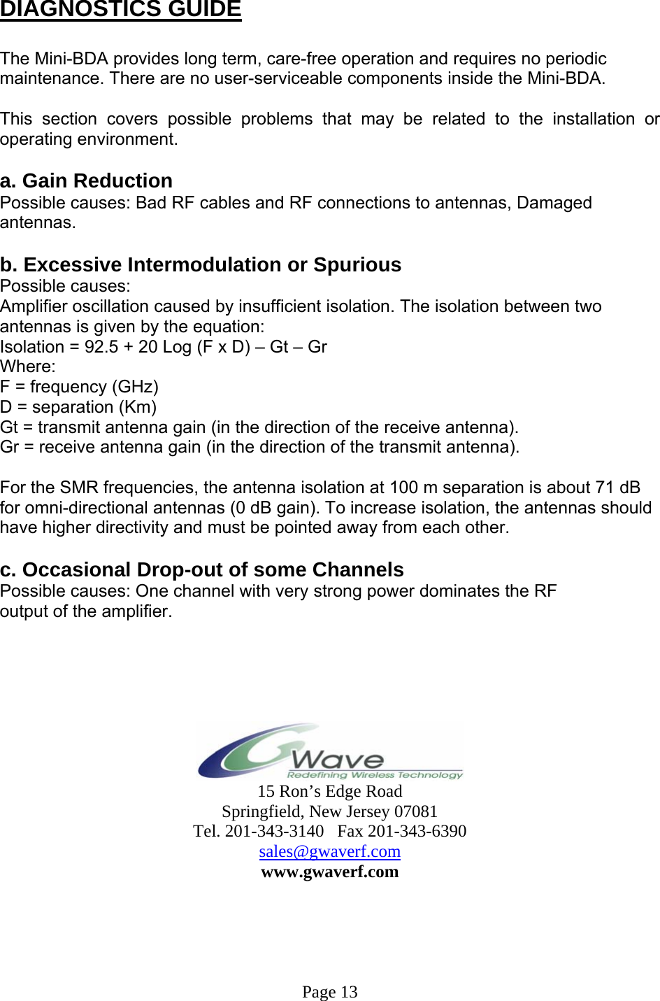  DIAGNOSTICS GUIDE  The Mini-BDA provides long term, care-free operation and requires no periodic maintenance. There are no user-serviceable components inside the Mini-BDA.   This section covers possible problems that may be related to the installation or operating environment.  a. Gain Reduction Possible causes: Bad RF cables and RF connections to antennas, Damaged antennas.  b. Excessive Intermodulation or Spurious Possible causes: Amplifier oscillation caused by insufficient isolation. The isolation between two antennas is given by the equation: Isolation = 92.5 + 20 Log (F x D) – Gt – Gr Where: F = frequency (GHz) D = separation (Km) Gt = transmit antenna gain (in the direction of the receive antenna). Gr = receive antenna gain (in the direction of the transmit antenna).  For the SMR frequencies, the antenna isolation at 100 m separation is about 71 dB for omni-directional antennas (0 dB gain). To increase isolation, the antennas should have higher directivity and must be pointed away from each other.  c. Occasional Drop-out of some Channels Possible causes: One channel with very strong power dominates the RF output of the amplifier.       15 Ron’s Edge Road Springfield, New Jersey 07081 Tel. 201-343-3140   Fax 201-343-6390 sales@gwaverf.com www.gwaverf.com      Page 13 