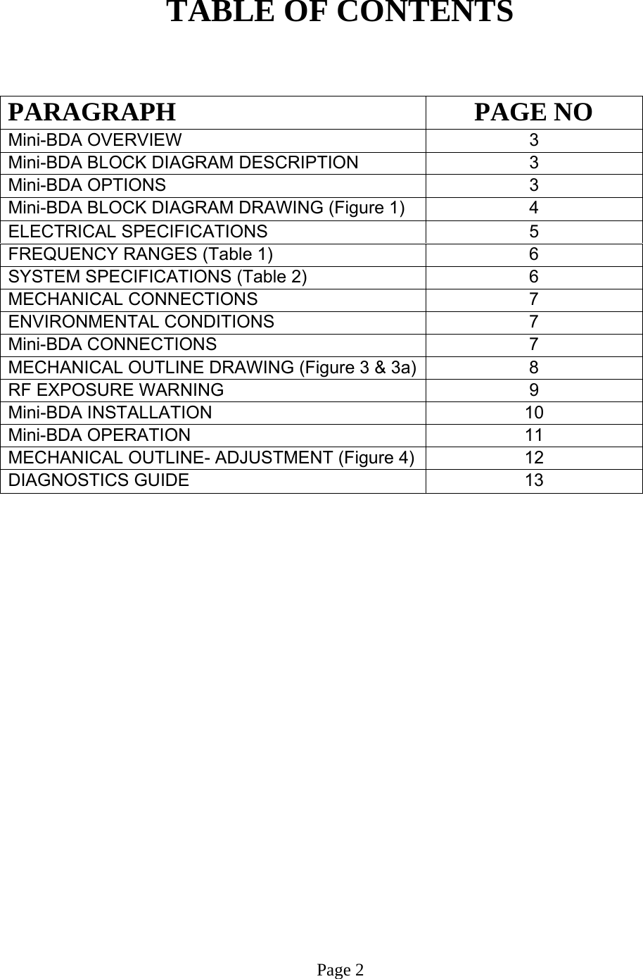   TABLE OF CONTENTS   PARAGRAPH PAGE NO Mini-BDA OVERVIEW   3 Mini-BDA BLOCK DIAGRAM DESCRIPTION 3 Mini-BDA OPTIONS  3 Mini-BDA BLOCK DIAGRAM DRAWING (Figure 1)  4 ELECTRICAL SPECIFICATIONS     5  FREQUENCY RANGES (Table 1)  6 SYSTEM SPECIFICATIONS (Table 2)  6 MECHANICAL CONNECTIONS  7  ENVIRONMENTAL CONDITIONS   7  Mini-BDA CONNECTIONS   7 MECHANICAL OUTLINE DRAWING (Figure 3 &amp; 3a) 8 RF EXPOSURE WARNING   9  Mini-BDA INSTALLATION  10  Mini-BDA OPERATION 11  MECHANICAL OUTLINE- ADJUSTMENT (Figure 4)  12  DIAGNOSTICS GUIDE  13                         Page 2 