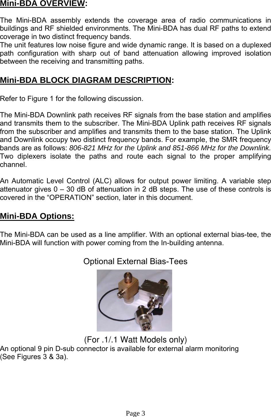  Mini-BDA OVERVIEW:  The Mini-BDA assembly extends the coverage area of radio communications in buildings and RF shielded environments. The Mini-BDA has dual RF paths to extend coverage in two distinct frequency bands.    The unit features low noise figure and wide dynamic range. It is based on a duplexed path configuration with sharp out of band attenuation allowing improved isolation between the receiving and transmitting paths.  Mini-BDA BLOCK DIAGRAM DESCRIPTION:  Refer to Figure 1 for the following discussion.  The Mini-BDA Downlink path receives RF signals from the base station and amplifies and transmits them to the subscriber. The Mini-BDA Uplink path receives RF signals from the subscriber and amplifies and transmits them to the base station. The Uplink and Downlink occupy two distinct frequency bands. For example, the SMR frequency bands are as follows: 806-821 MHz for the Uplink and 851-866 MHz for the Downlink.  Two diplexers isolate the paths and route each signal to the proper amplifying channel.   An Automatic Level Control (ALC) allows for output power limiting. A variable step attenuator gives 0 – 30 dB of attenuation in 2 dB steps. The use of these controls is covered in the “OPERATION” section, later in this document.   Mini-BDA Options:  The Mini-BDA can be used as a line amplifier. With an optional external bias-tee, the Mini-BDA will function with power coming from the In-building antenna.  Optional External Bias-Tees          (For .1/.1 Watt Models only)An optional 9 pin D-sub connector is available for external alarm monitoring  (See Figures 3 &amp; 3a).       Page 3 