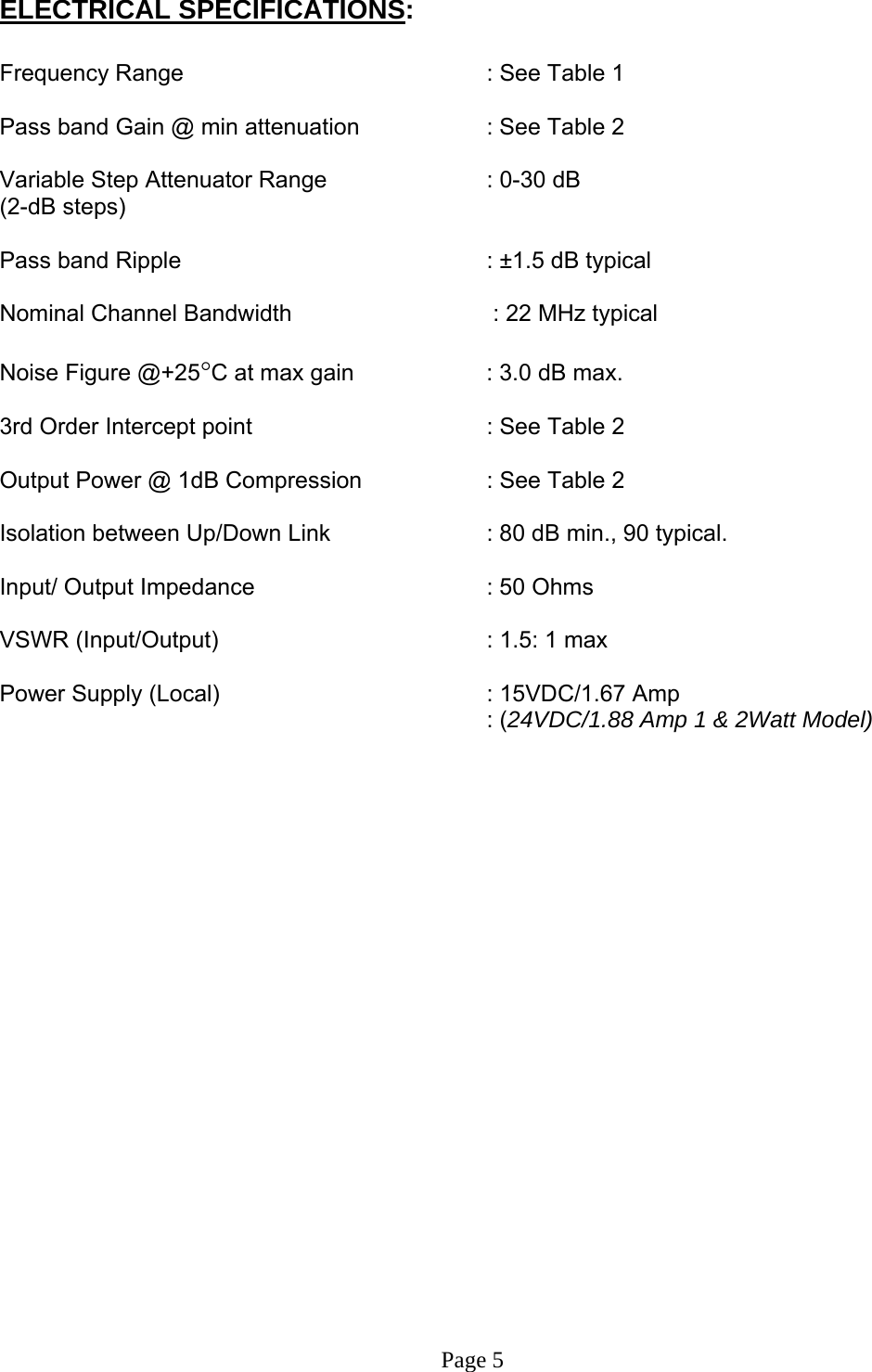 ELECTRICAL SPECIFICATIONS:  Frequency Range      : See Table 1  Pass band Gain @ min attenuation     : See Table 2  Variable Step Attenuator Range      : 0-30 dB  (2-dB steps)  Pass band Ripple      : ±1.5 dB typical  Nominal Channel Bandwidth         : 22 MHz typical    Noise Figure @+25°C at max gain     : 3.0 dB max.  3rd Order Intercept point         : See Table 2     Output Power @ 1dB Compression    : See Table 2     Isolation between Up/Down Link       : 80 dB min., 90 typical.  Input/ Output Impedance    : 50 Ohms  VSWR (Input/Output)        : 1.5: 1 max  Power Supply (Local)        : 15VDC/1.67 Amp          : (24VDC/1.88 Amp 1 &amp; 2Watt Model)                        Page 5 