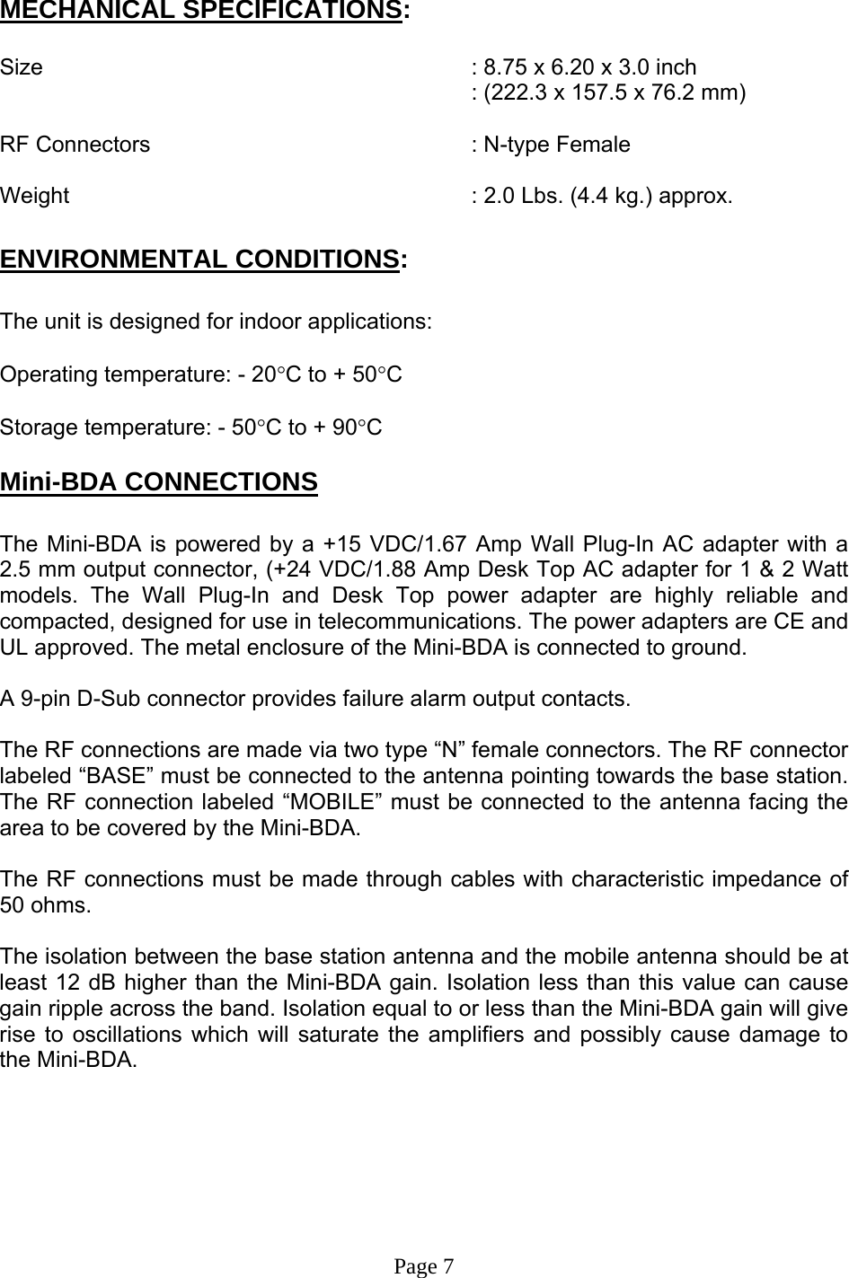   MECHANICAL SPECIFICATIONS:  Size        : 8.75 x 6.20 x 3.0 inch : (222.3 x 157.5 x 76.2 mm)  RF Connectors      : N-type Female  Weight             : 2.0 Lbs. (4.4 kg.) approx.  ENVIRONMENTAL CONDITIONS:  The unit is designed for indoor applications:  Operating temperature: - 20°C to + 50°C  Storage temperature: - 50°C to + 90°C  Mini-BDA CONNECTIONS  The Mini-BDA is powered by a +15 VDC/1.67 Amp Wall Plug-In AC adapter with a 2.5 mm output connector, (+24 VDC/1.88 Amp Desk Top AC adapter for 1 &amp; 2 Watt models. The Wall Plug-In and Desk Top power adapter are highly reliable and compacted, designed for use in telecommunications. The power adapters are CE and UL approved. The metal enclosure of the Mini-BDA is connected to ground.   A 9-pin D-Sub connector provides failure alarm output contacts.     The RF connections are made via two type “N” female connectors. The RF connector labeled “BASE” must be connected to the antenna pointing towards the base station. The RF connection labeled “MOBILE” must be connected to the antenna facing the area to be covered by the Mini-BDA.  The RF connections must be made through cables with characteristic impedance of 50 ohms.  The isolation between the base station antenna and the mobile antenna should be at least 12 dB higher than the Mini-BDA gain. Isolation less than this value can cause gain ripple across the band. Isolation equal to or less than the Mini-BDA gain will give rise to oscillations which will saturate the amplifiers and possibly cause damage to the Mini-BDA.         Page 7 