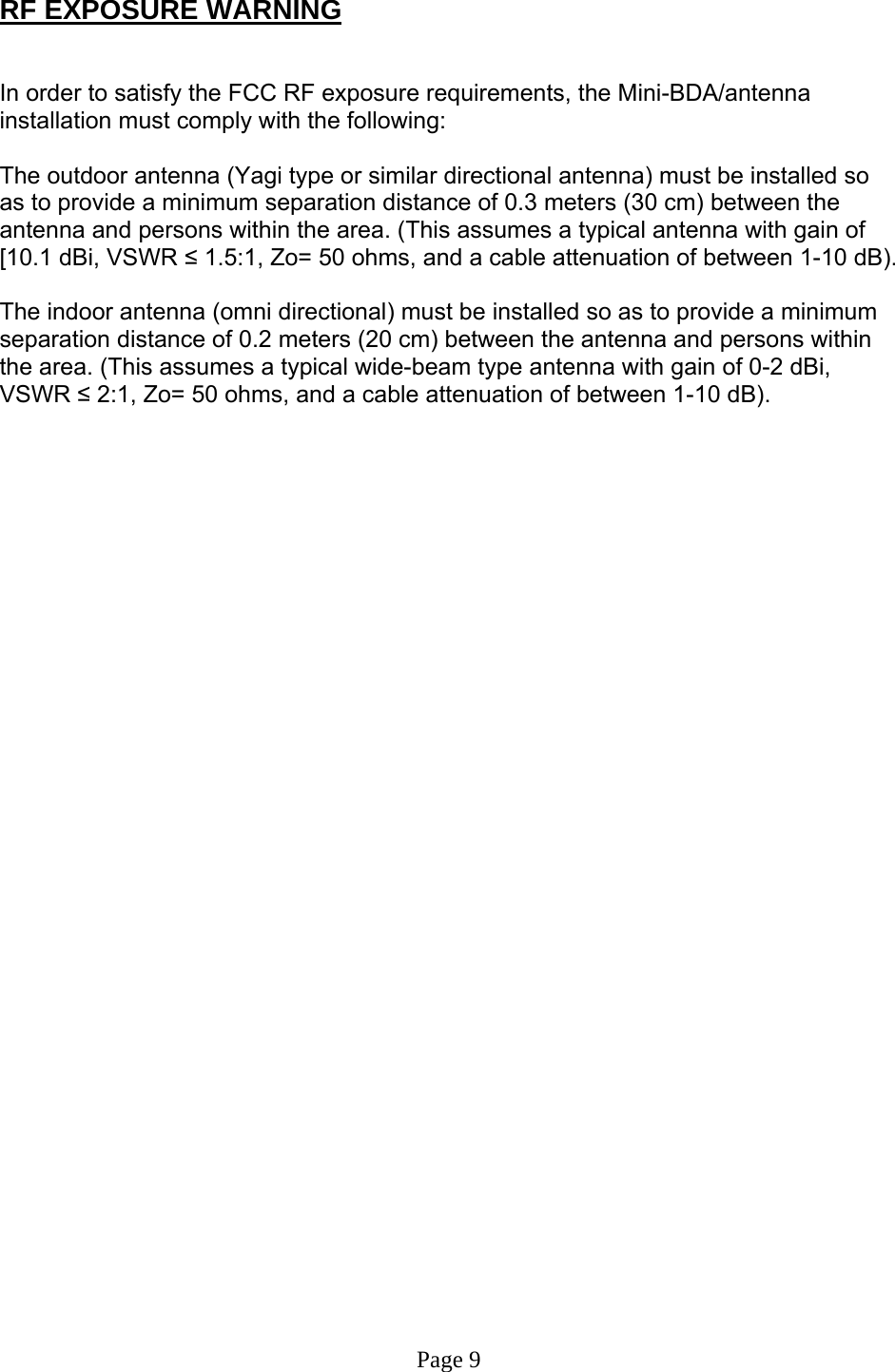  RF EXPOSURE WARNING   In order to satisfy the FCC RF exposure requirements, the Mini-BDA/antenna installation must comply with the following:  The outdoor antenna (Yagi type or similar directional antenna) must be installed so as to provide a minimum separation distance of 0.3 meters (30 cm) between the antenna and persons within the area. (This assumes a typical antenna with gain of [10.1 dBi, VSWR ≤ 1.5:1, Zo= 50 ohms, and a cable attenuation of between 1-10 dB).  The indoor antenna (omni directional) must be installed so as to provide a minimum separation distance of 0.2 meters (20 cm) between the antenna and persons within the area. (This assumes a typical wide-beam type antenna with gain of 0-2 dBi, VSWR ≤ 2:1, Zo= 50 ohms, and a cable attenuation of between 1-10 dB).                                     Page 9 
